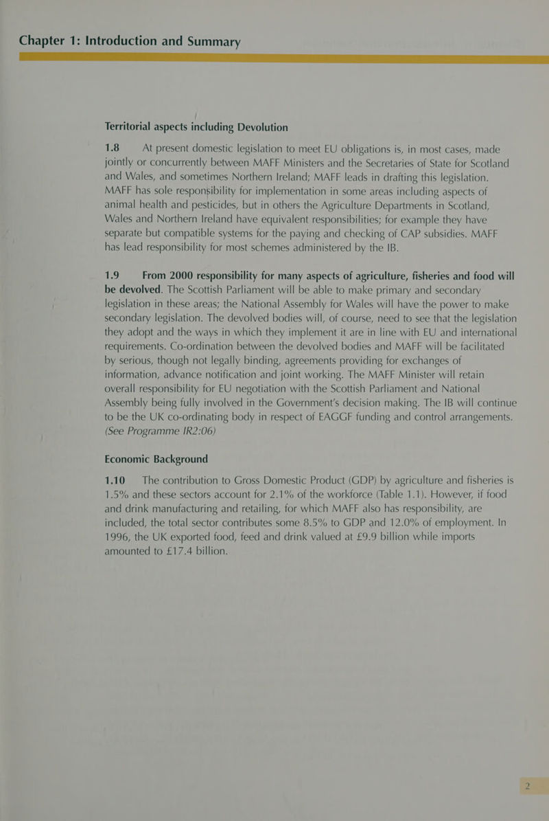 Territorial aspects including Devolution 1.8 At present domestic legislation to meet EU obligations is, in most cases, made jointly or concurrently between MAFF Ministers and the Secretaries of State for Scotland and Wales, and sometimes Northern Ireland; MAFF leads in drafting this legislation. MAFF has sole responsibility for implementation in some areas including aspects of animal health and pesticides, but in others the Agriculture Departments in Scotland, Wales and Northern Ireland have equivalent responsibilities; for example they have separate but compatible systems for the paying and checking of CAP subsidies. MAFF has lead responsibility for most schemes administered by the IB. 1.9 From 2000 responsibility for many aspects of agriculture, fisheries and food will be devolved. The Scottish Parliament will be able to make primary and secondary legislation in these areas; the National Assembly for Wales will have the power to make secondary legislation. The devolved bodies will, of course, need to see that the legislation they adopt and the ways in which they implement it are in line with EU and international requirements. Co-ordination between the devolved bodies and MAFF will be facilitated by serious, though not legally binding, agreements providing for exchanges of information, advance notification and joint working. The MAFF Minister will retain overall responsibility for EU negotiation with the Scottish Parliament and National Assembly being fully involved in the Government's decision making. The IB will continue to be the UK co-ordinating body in respect of EAGGF funding and control arrangements. (See Programme IR2:06) Economic Background 1.10 The contribution to Gross Domestic Product (GDP) by agriculture and fisheries is 1.5% and these sectors account for 2.1% of the workforce (Table 1.1). However, if food and drink manufacturing and retailing, for which MAFF also has responsibility, are included, the total sector contributes some 8.5% to GDP and 12.0% of employment. In 1996, the UK exported food, feed and drink valued at £9.9 billion while imports amounted to £17.4 billion.