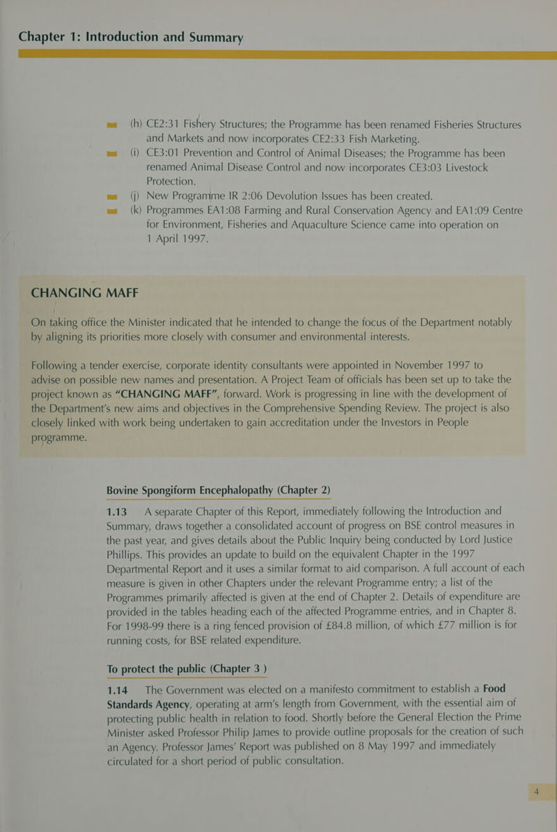 Me ee Ss ease wa (h) CE2:31 Fishery Structures; the Programme has been renamed Fisheries Structures and Markets and now incorporates CE2:33 Fish Marketing. me (i) CE3:01 Prevention and Control of Animal Diseases; the Programme has been renamed Animal Disease Control and now incorporates CE3:03 Livestock Protection. (j) New Programme IR 2:06 Devolution Issues has been created. (k) Programmes EA1:08 Farming and Rural Conservation Agency and EA1:09 Centre for Environment, Fisheries and Aquaculture Science came into operation on 1 April 1997. CHANGING MAFF On taking office the Minister indicated that he intended to change the focus of the Department notably by aligning its priorities more closely with consumer and environmental interests. Following a tender exercise, corporate identity consultants were appointed in November 1997 to advise on possible new names and presentation. A Project Team of officials has been set up to take the project known as “CHANGING MAFF”, forward. Work is progressing in line with the development of the Department's new aims and objectives in the Comprehensive Spending Review. The project is also closely linked with work being undertaken to gain accreditation under the Investors in People programme. Bovine Spongiform Encephalopathy (Chapter 2) 1.13. A separate Chapter of this Report, immediately following the Introduction and Summary, draws together a consolidated account of progress on BSE control measures in the past year, and gives details about the Public Inquiry being conducted by Lord Justice Phillips. This provides an update to build on the equivalent Chapter in the 1997 Departmental Report and it uses a similar format to aid comparison. A full account of each measure is given in other Chapters under the relevant Programme entry; a list of the Programmes primarily affected is given at the end of Chapter 2. Details of expenditure are provided in the tables heading each of the affected Programme entries, and in Chapter 8. For 1998-99 there is a ring fenced provision of £84.8 million, of which £77 million is for running costs, for BSE related expenditure. To protect the public (Chapter 3 ) 1.14. The Government was elected on a manifesto commitment to establish a Food Standards Agency, operating at arm’s length from Government, with the essential aim of protecting public health in relation to food. Shortly before the General Election the Prime Minister asked Professor Philip James to provide outline proposals for the creation of such an Agency. Professor James’ Report was published on 8 May 1997 and immediately circulated for a short period of public consultation.