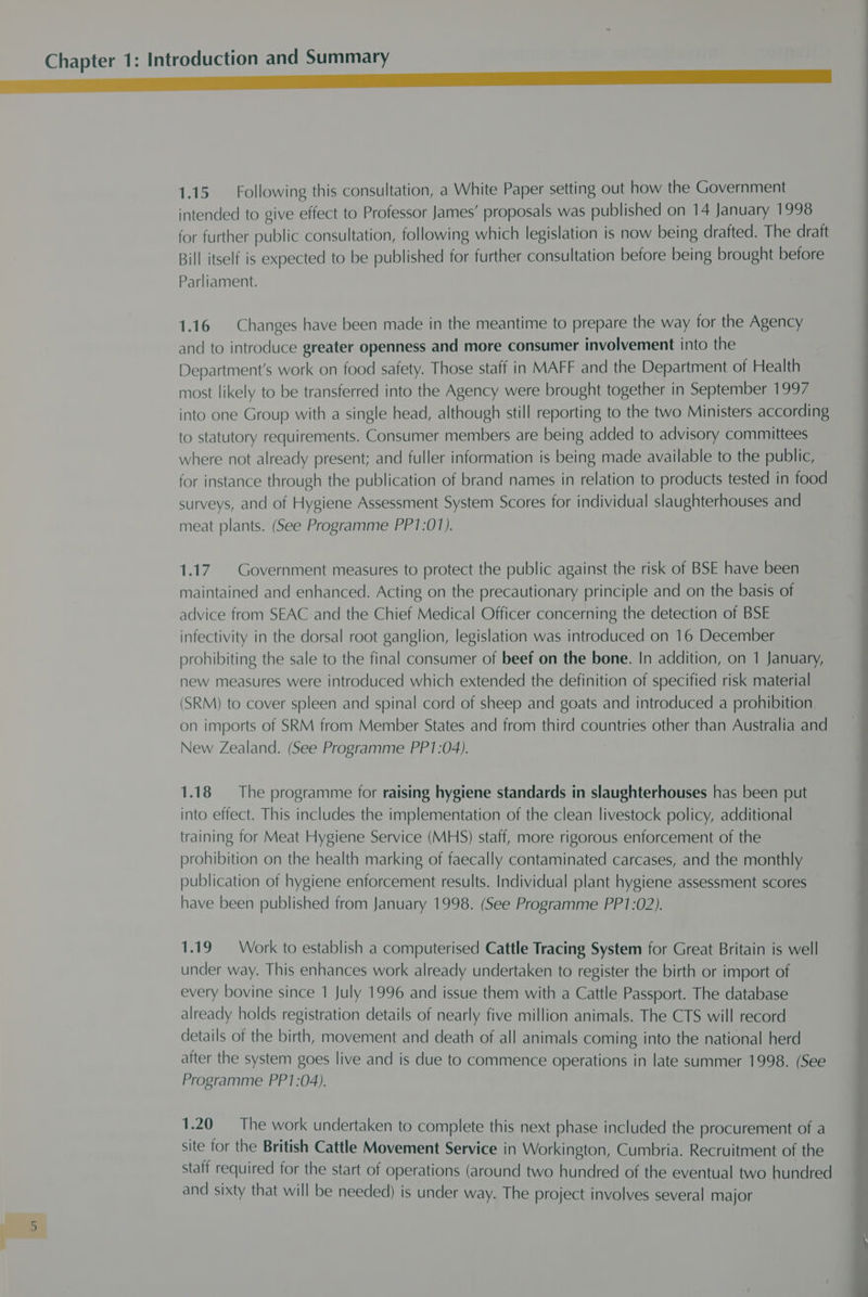 a intended to give effect to Professor James’ proposals was published on 14 January 1998 for further public consultation, following which legislation is now being drafted. The draft Bill itself is expected to be published for further consultation before being brought before Parliament. 1.16 Changes have been made in the meantime to prepare the way for the Agency and to introduce greater openness and more consumer involvement into the Department's work on food safety. Those staff in MAFF and the Department of Health most likely to be transferred into the Agency were brought together in September 1997 into one Group with a single head, although still reporting to the two Ministers according to statutory requirements. Consumer members are being added to advisory committees where not already present; and fuller information is being made available to the public, for instance through the publication of brand names in relation to products tested in food surveys, and of Hygiene Assessment System Scores for individual slaughterhouses and meat plants. (See Programme PP1:017). 1.17. Government measures to protect the public against the risk of BSE have been maintained and enhanced. Acting on the precautionary principle and on the basis of advice from SEAC and the Chief Medical Officer concerning the detection of BSE infectivity in the dorsal root ganglion, legislation was introduced on 16 December prohibiting the sale to the final consumer of beef on the bone. In addition, on 1 January, new measures were introduced which extended the definition of specified risk material (SRM) to cover spleen and spinal cord of sheep and goats and introduced a prohibition on imports of SRM from Member States and from third countries other than Australia and New Zealand. (See Programme PP1:04). 1.18 The programme for raising hygiene standards in slaughterhouses has been put into effect. This includes the implementation of the clean livestock policy, additional training for Meat Hygiene Service (MHS) staff, more rigorous enforcement of the prohibition on the health marking of faecally contaminated carcases, and the monthly publication of hygiene enforcement results. Individual plant hygiene assessment scores have been published from January 1998. (See Programme PP1:02). 1.19 Work to establish a computerised Cattle Tracing System for Great Britain is well under way. This enhances work already undertaken to register the birth or import of every bovine since 1 July 1996 and issue them with a Cattle Passport. The database already holds registration details of nearly five million animals. The CTS will record details of the birth, movement and death of all animals coming into the national herd after the system goes live and is due to commence operations in late summer 1998. (See Programme PP1:04). 1.20 The work undertaken to complete this next phase included the procurement of a site for the British Cattle Movement Service in Workington, Cumbria. Recruitment of the staff required for the start of operations (around two hundred of the eventual two hundred and sixty that will be needed) is under way. The project involves several major
