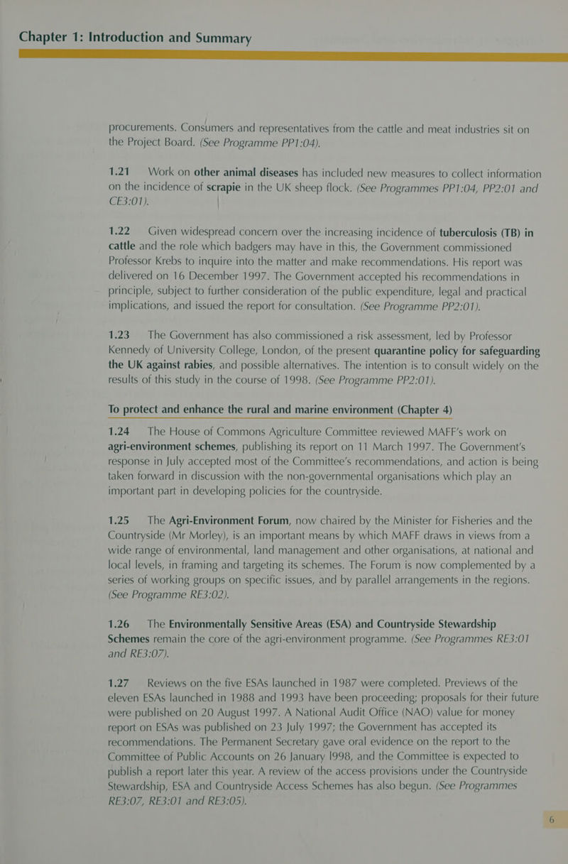 a eee procurements. Consumers and representatives from the cattle and meat industries sit on the Project Board. (See Programme PP1:04). 1.21. = Work on other animal diseases has included new measures to collect information on the incidence of scrapie in the UK sheep flock. (See Programmes PP1:04, PP2:01 and E207) ) 1.22 Given widespread concern over the increasing incidence of tuberculosis (TB) in cattle and the role which badgers may have in this, the Government commissioned Professor Krebs to inquire into the matter and make recommendations. His report was delivered on 16 December 1997. The Government accepted his recommendations in principle, subject to further consideration of the public expenditure, legal and practical implications, and issued the report for consultation. (See Programme PP2:01). 1.23. The Government has also commissioned a risk assessment, led by Professor Kennedy of University College, London, of the present quarantine policy for safeguarding the UK against rabies, and possible alternatives. The intention is to consult widely on the results of this study in the course of 1998. (See Programme PP2:01). To protect and enhance the rural and marine environment (Chapter 4) 1.24 The House of Commons Agriculture Committee reviewed MAFF’s work on agri-environment schemes, publishing its report on 11 March 1997. The Government's response in July accepted most of the Committee’s recommendations, and action is being taken forward in discussion with the non-governmental organisations which play an important part in developing policies for the countryside. 1.25 The Agri-Environment Forum, now chaired by the Minister for Fisheries and the Countryside (Mr Morley), is an important means by which MAFF draws in views from a wide range of environmental, land management and other organisations, at national and local levels, in framing and targeting its schemes. The Forum is now complemented by a series of working groups on specific issues, and by parallel arrangements in the regions. (See Programme RE3:02). 1.26 The Environmentally Sensitive Areas (ESA) and Countryside Stewardship Schemes remain the core of the agri-environment programme. (See Programmes RE3:01 and RE3:07). 1.27. Reviews on the five ESAs launched in 1987 were completed. Previews of the eleven ESAs launched in 1988 and 1993 have been proceeding; proposals for their future were published on 20 August 1997. A National Audit Office (NAO) value for money report on ESAs was published on 23 July 1997; the Government has accepted its recommendations. The Permanent Secretary gave oral evidence on the report to the Committee of Public Accounts on 26 January 1998, and the Committee is expected to publish a report later this year. A review of the access provisions under the Countryside Stewardship, ESA and Countryside Access Schemes has also begun. (See Programmes RE3:07, RE3:01 and RE3:05).