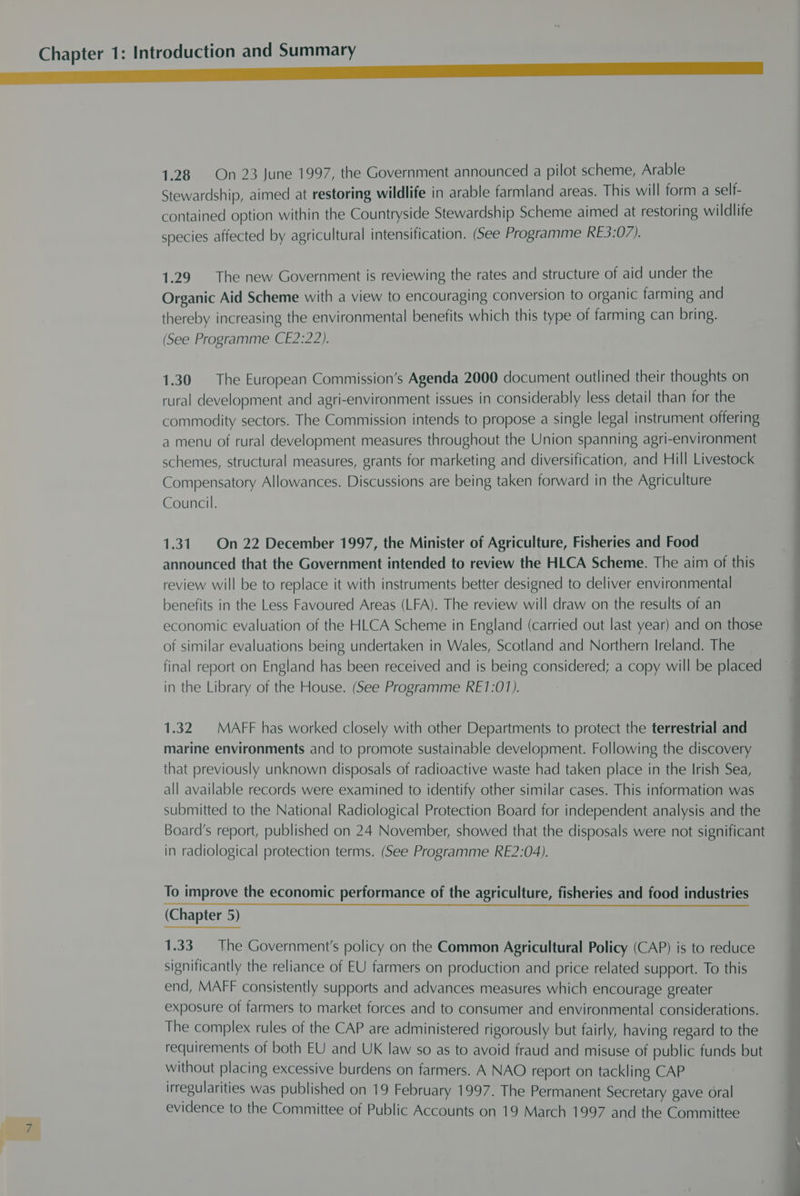 1.28 On 23 June 1997, the Government announced a pilot scheme, Arable Stewardship, aimed at restoring wildlife in arable farmland areas. This will form a self- contained option within the Countryside Stewardship Scheme aimed at restoring wildlife species affected by agricultural intensification. (See Programme RE3:07). 1.29. The new Government is reviewing the rates and structure of aid under the Organic Aid Scheme with a view to encouraging conversion to organic farming and thereby increasing the environmental benefits which this type of farming can bring. (See Programme CE2:22). 1.30 The European Commission’s Agenda 2000 document outlined their thoughts on rural development and agri-environment issues in considerably less detail than for the commodity sectors. The Commission intends to propose a single legal instrument offering a menu of rural development measures throughout the Union spanning agri-environment schemes, structural measures, grants for marketing and diversification, and Hill Livestock Compensatory Allowances. Discussions are being taken forward in the Agriculture Council. 1.31. On 22 December 1997, the Minister of Agriculture, Fisheries and Food announced that the Government intended to review the HLCA Scheme. The aim of this review will be to replace it with instruments better designed to deliver environmental benefits in the Less Favoured Areas (LFA). The review will draw on the results of an economic evaluation of the HLCA Scheme in England (carried out last year) and on those of similar evaluations being undertaken in Wales, Scotland and Northern Ireland. The final report on England has been received and is being considered; a copy will be placed in the Library of the House. (See Programme RE1:01). 1.32 MAFF has worked closely with other Departments to protect the terrestrial and marine environments and to promote sustainable development. Following the discovery that previously unknown disposals of radioactive waste had taken place in the Irish Sea, all available records were examined to identify other similar cases. This information was submitted to the National Radiological Protection Board for independent analysis and the Board's report, published on 24 November, showed that the disposals were not significant in radiological protection terms. (See Programme RE2:04). To improve the economic performance of the agriculture, fisheries and food industries (Chapter 5) 1.33. The Government's policy on the Common Agricultural Policy (CAP) is to reduce significantly the reliance of EU farmers on production and price related support. To this end, MAFF consistently supports and advances measures which encourage greater exposure of farmers to market forces and to consumer and environmental considerations. The complex rules of the CAP are administered rigorously but fairly, having regard to the requirements of both EU and UK law so as to avoid fraud and misuse of public funds but without placing excessive burdens on farmers. A NAO report on tackling CAP irregularities was published on 19 February 1997. The Permanent Secretary gave oral