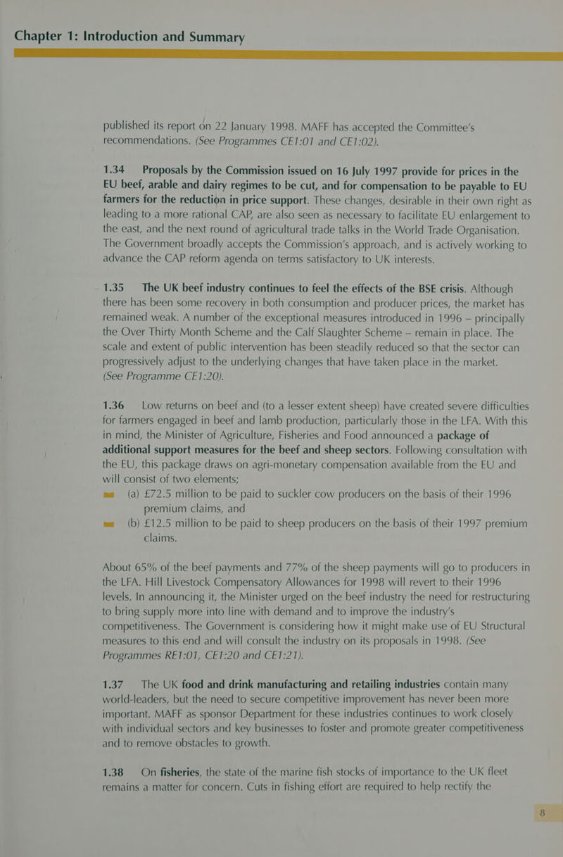 eT published its report on 22 January 1998. MAFF has accepted the Committee’s recommendations. (See Programmes CE1:01 and CE1:02). 1.34 Proposals by the Commission issued on 16 July 1997 provide for prices in the EU beef, arable and dairy regimes to be cut, and for compensation to be payable to EU farmers for the reduction in price support. These changes, desirable in their own right as leading to a more rational CAP, are also seen as necessary to facilitate EU enlargement to the east, and the next round of agricultural trade talks in the World Trade Organisation. The Government broadly accepts the Commission’s approach, and is actively working to advance the CAP reform agenda on terms satisfactory to UK interests. 1.35 The UK beef industry continues to feel the effects of the BSE crisis. Although there has been some recovery in both consumption and producer prices, the market has remained weak. A number of the exceptional measures introduced in 1996 — principally the Over Thirty Month Scheme and the Calf Slaughter Scheme — remain in place. The scale and extent of public intervention has been steadily reduced so that the sector can progressively adjust to the underlying changes that have taken place in the market. (See Programme CE1:20). 1.36 Low returns on beef and (to a lesser extent sheep) have created severe difficulties for farmers engaged in beef and lamb production, particularly those in the LFA. With this in mind, the Minister of Agriculture, Fisheries and Food announced a package of additional support measures for the beef and sheep sectors. Following consultation with the EU, this package draws on agri-monetary compensation available from the EU and will consist of two elements; es (a) £72.5 million to be paid to suckler cow producers on the basis of their 1996 premium claims, and wa (b) £12.5 million to be paid to sheep producers on the basis of their 1997 premium claims. About 65% of the beef payments and 77% of the sheep payments will go to producers in the LFA. Hill Livestock Compensatory Allowances for 1998 will revert to their 1996 levels. In announcing it, the Minister urged on the beef industry the need for restructuring to bring supply more into line with demand and to improve the industry’s competitiveness. The Government is considering how it might make use of EU Structural measures to this end and will consult the industry on its proposals in 1998. (See Programmes RE1:01, CE1:20 and CE1:21). 1.37 The UK food and drink manufacturing and retailing industries contain many world-leaders, but the need to secure competitive improvement has never been more important. MAFF as sponsor Department for these industries continues to work closely with individual sectors and key businesses to foster and promote greater competitiveness and to remove obstacles to growth. 1.38 On fisheries, the state of the marine fish stocks of importance to the UK fleet remains a matter for concern. Cuts in fishing effort are required to help rectify the