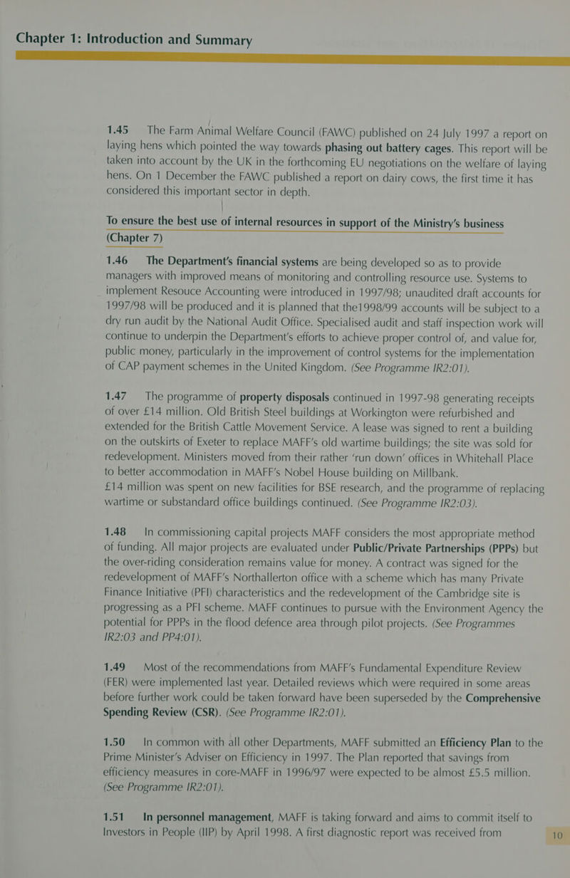 Ss” 1.45 = The Farm Animal Welfare Council (FAWC) published on 24 July 1997 a report on laying hens which pointed the way towards phasing out battery cages. This report will be taken into account by the UK in the forthcoming EU negotiations on the welfare of laying hens. On 1 December the FAWC published a report on dairy cows, the first time it has considered this important sector in depth. To ensure the best use of internal resources in support of the Ministry’s business (Chapter 7) 1.46 The Department's financial systems are being developed so as to provide managers with improved means of monitoring and controlling resource use. Systems to implement Resouce Accounting were introduced in 1997/98; unaudited draft accounts for 1997/98 will be produced and it is planned that the1998/99 accounts will be subject to a dry run audit by the National Audit Office. Specialised audit and staff inspection work will continue to underpin the Department's efforts to achieve proper control of, and value for, public money, particularly in the improvement of control systems for the implementation of CAP payment schemes in the United Kingdom. (See Programme IR2:01). 1.47 The programme of property disposals continued in 1997-98 generating receipts of over £14 million. Old British Steel buildings at Workington were refurbished and extended for the British Cattle Movement Service. A lease was signed to rent a building on the outskirts of Exeter to replace MAFF’s old wartime buildings; the site was sold for redevelopment. Ministers moved from their rather ‘run down’ offices in Whitehall Place to better accommodation in MAFF’s Nobel House building on Millbank. £14 million was spent on new facilities for BSE research, and the programme of replacing wartime or substandard office buildings continued. (See Programme IR2:03). 1.48 = In commissioning capital projects MAFF considers the most appropriate method of funding. All major projects are evaluated under Public/Private Partnerships (PPPs) but the over-riding consideration remains value for money. A contract was signed for the redevelopment of MAFF’s Northallerton office with a scheme which has many Private Finance Initiative (PFI) characteristics and the redevelopment of the Cambridge site is progressing as a PFI scheme. MAFF continues to pursue with the Environment Agency the potential for PPPs in the flood defence area through pilot projects. (See Programmes IR2:03 and PP4:01). 1.49 Most of the recommendations from MAFF’s Fundamental Expenditure Review (FER) were implemented last year. Detailed reviews which were required in some areas before further work could be taken forward have been superseded by the Comprehensive Spending Review (CSR). (See Programme IR2:01). 1.50 = In common with all other Departments, MAFF submitted an Efficiency Plan to the Prime Minister’s Adviser on Efficiency in 1997. The Plan reported that savings from efficiency measures in core-MAFF in 1996/97 were expected to be almost £5.5 million. (See Programme IR2:01). 1.51. In personnel management, MAFF is taking forward and aims to commit itself to