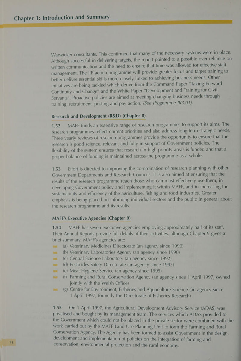 Warwicker consultants. This confirmed that many of the necessary systems were in place. Although successful in delivering targets, the report pointed to a possible over reliance on written communication and the need to ensure that time was allowed for effective staff management. The IIP action programme will provide greater focus and target training to better deliver essential skills more closely linked to achieving business needs. Other initiatives are being tackled which derive from the Command Paper “Taking Forward Continuity and Change” and the White Paper “Development and Training for Civil Servants”. Proactive policies are aimed at meeting changing business needs through training, recruitment, posting and pay action. (See Programme IR3:01). Research and Development (R&amp;D) (Chapter 8) 1.52 MAFF funds an extensive range of research programmes to support its aims. The research programmes reflect current priorities and also address long term strategic needs. Three yearly reviews of research programmes provide the opportunity to ensure that the research is good science, relevant and fully in support of Government policies. The flexibility of the system ensures that research in high priority areas is funded and that a proper balance of funding is maintained across the programme as a whole. 1.53. Effort is directed to improving the co-ordination of research planning with other Government Departments and Research Councils. It is also aimed at ensuring that the results of the research programme reach those who can most effectively use them, in developing Government policy and implementing it within MAFF, and in increasing the sustainability and efficiency of the agriculture, fishing and food industries. Greater emphasis is being placed on informing individual sectors and the public in general about the research programme and its results. MAFF’s Executive Agencies (Chapter 9) 1.54 MAFF has seven executive agencies employing approximately half of its staff. Their Annual Reports provide full details of their activities, although Chapter 9 gives a brief summary. MAFF’s agencies are: (a) Veterinary Medicines Directorate (an agency since 1990) b) Veterinary Laboratories Agency (an agency since 1990) c) Central Science Laboratory (an agency since 1992) d) Pesticides Safety Directorate (an agency since 1993) e) Meat Hygiene Service (an agency since 1995) f) Farming and Rural Conservation Agency (an agency since 1 April 1997, owned jointly with the Welsh Office) (g) Centre for Environment, Fisheries and Aquaculture Science (an agency since 1 April 1997, formerly the Directorate of Fisheries Research) ( ( ( ( ( 1.55 On 1 April 1997, the Agricultural Development Advisory Service (ADAS) was privatised and bought by its management team. The services which ADAS provided to the Government which could not be placed in the private sector were combined with the work carried out by the MAFF Land Use Planning Unit to form the Farming and Rural Conservation Agency. The Agency has been formed to assist Government in the design, development and implementation of policies on the integration of farming and conservation, environmental protection and the rural economy.