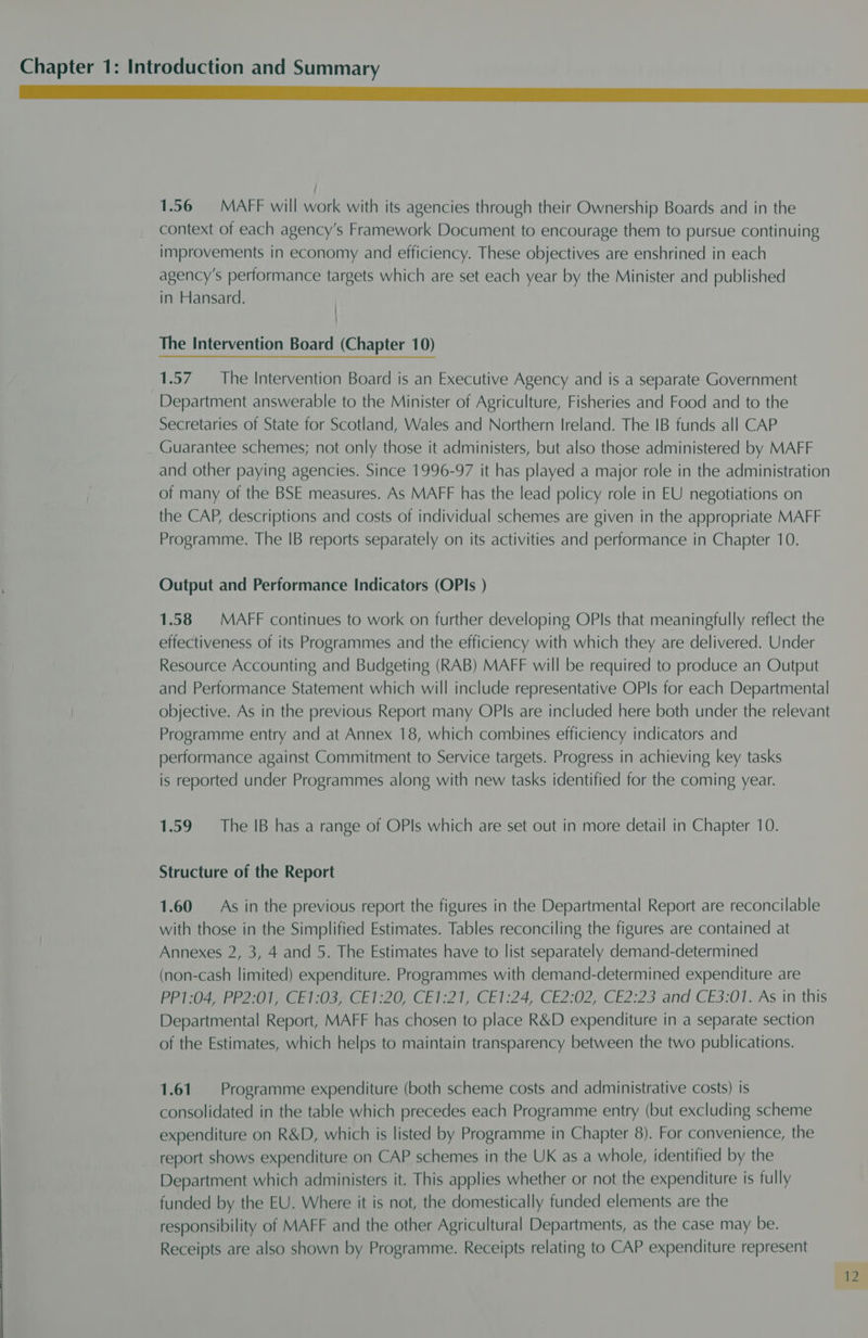 1.56 = MAFF will work with its agencies through their Ownership Boards and in the context of each agency’s Framework Document to encourage them to pursue continuing improvements in economy and efficiency. These objectives are enshrined in each agency’s performance targets which are set each year by the Minister and published in Hansard. } : The Intervention Board (Chapter 10) 1.57. The Intervention Board is an Executive Agency and is a separate Government Department answerable to the Minister of Agriculture, Fisheries and Food and to the Secretaries of State for Scotland, Wales and Northern Ireland. The IB funds all CAP Guarantee schemes; not only those it administers, but also those administered by MAFF and other paying agencies. Since 1996-97 it has played a major role in the administration of many of the BSE measures. As MAFF has the lead policy role in EU negotiations on the CAP, descriptions and costs of individual schemes are given in the appropriate MAFF Programme. The IB reports separately on its activities and performance in Chapter 10. Output and Performance Indicators (OPIs ) 1.58 | MAFF continues to work on further developing OPls that meaningfully reflect the effectiveness of its Programmes and the efficiency with which they are delivered. Under Resource Accounting and Budgeting (RAB) MAFF will be required to produce an Output and Performance Statement which will include representative OPls for each Departmental objective. As in the previous Report many OPIs are included here both under the relevant Programme entry and at Annex 18, which combines efficiency indicators and performance against Commitment to Service targets. Progress in achieving key tasks is reported under Programmes along with new tasks identified for the coming year. 1.59 The IB has a range of OPls which are set out in more detail in Chapter 10. Structure of the Report 1.60 As in the previous report the figures in the Departmental Report are reconcilable with those in the Simplified Estimates. Tables reconciling the figures are contained at Annexes 2, 3, 4 and 5. The Estimates have to list separately demand-determined (non-cash limited) expenditure. Programmes with demand-determined expenditure are PPI 049 P2037) CE Is04208 1:20, CEI221, CEI:24, CE2:02, CE2:23 and CE3:01. As in this Departmental Report, MAFF has chosen to place R&amp;D expenditure in a separate section of the Estimates, which helps to maintain transparency between the two publications. 1.61. Programme expenditure (both scheme costs and administrative costs) is consolidated in the table which precedes each Programme entry (but excluding scheme expenditure on R&amp;D, which is listed by Programme in Chapter 8). For convenience, the report shows expenditure on CAP schemes in the UK as a whole, identified by the Department which administers it. This applies whether or not the expenditure is fully funded by the EU. Where it is not, the domestically funded elements are the responsibility of MAFF and the other Agricultural Departments, as the case may be. Receipts are also shown by Programme. Receipts relating to CAP expenditure represent