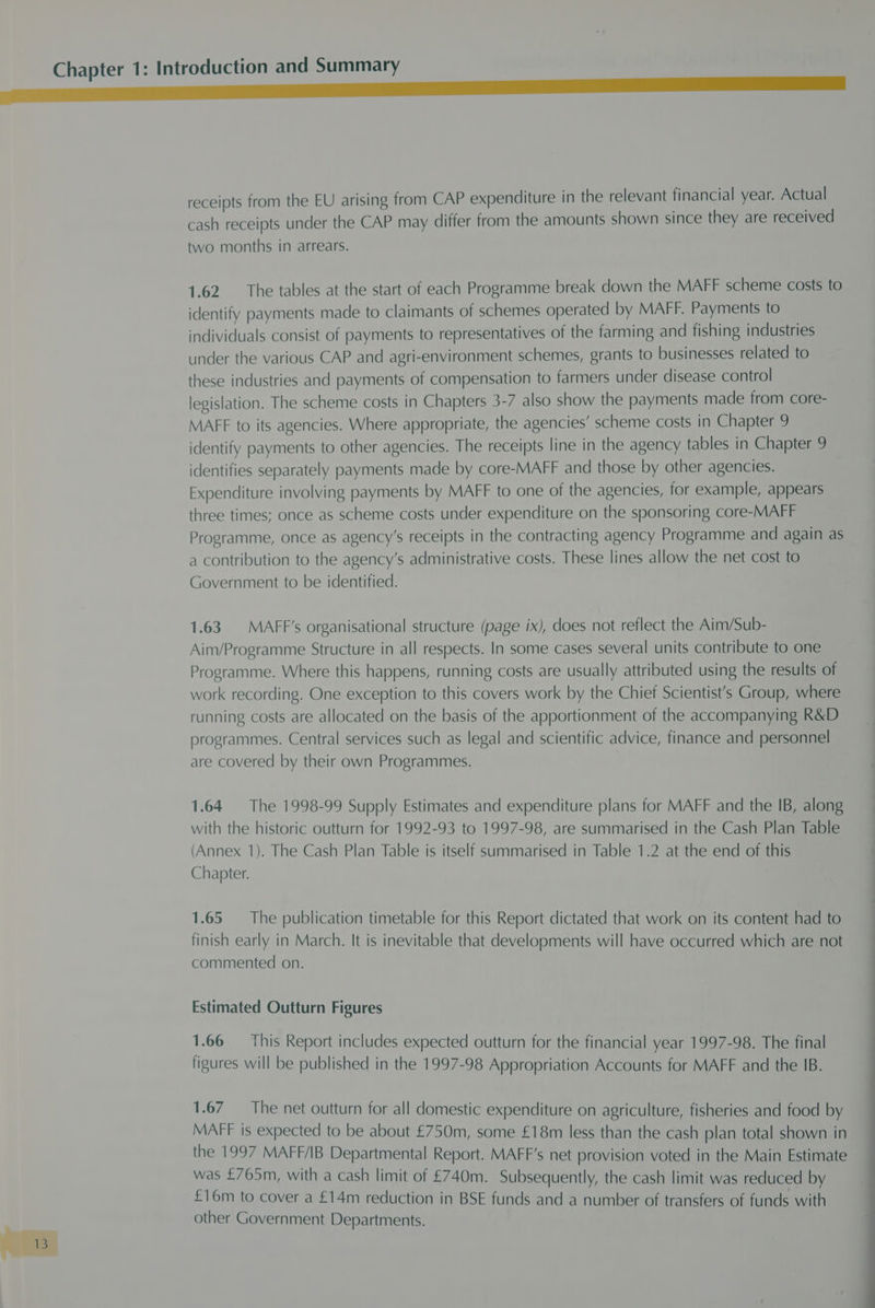 receipts from the EU arising from CAP expenditure in the relevant financial year. Actual cash receipts under the CAP may differ from the amounts shown since they are received two months in arrears. 1.62. The tables at the start of each Programme break down the MAFF scheme costs to identify payments made to claimants of schemes operated by MAFF. Payments to individuals consist of payments to representatives of the farming and fishing industries under the various CAP and agri-environment schemes, grants to businesses related to these industries and payments of compensation to farmers under disease control legislation. The scheme costs in Chapters 3-7 also show the payments made from core- MAFF to its agencies. Where appropriate, the agencies’ scheme costs in Chapter 9 identify payments to other agencies. The receipts line in the agency tables in Chapter 9 identifies separately payments made by core-MAFF and those by other agencies. Expenditure involving payments by MAFF to one of the agencies, for example, appears three times; once as scheme costs under expenditure on the sponsoring core-MAFF Programme, once as agency's receipts in the contracting agency Programme and again as a contribution to the agency's administrative costs. These lines allow the net cost to Government to be identified. 1.63 MAFF’s organisational structure (page ix), does not reflect the Aim/Sub- Aim/Programme Structure in all respects. In some cases several units contribute to one Programme. Where this happens, running costs are usually attributed using the results of work recording. One exception to this covers work by the Chief Scientist's Group, where running costs are allocated on the basis of the apportionment of the accompanying R&amp;D programmes. Central services such as legal and scientific advice, finance and personnel are covered by their own Programmes. 1.64 The 1998-99 Supply Estimates and expenditure plans for MAFF and the IB, along with the historic outturn for 1992-93 to 1997-98, are summarised in the Cash Plan Table (Annex 1). The Cash Plan Table is itself summarised in Table 1.2 at the end of this Chapter. 1.65 The publication timetable for this Report dictated that work on its content had to finish early in March. It is inevitable that developments will have occurred which are not commented on. Estimated Outturn Figures 1.66 This Report includes expected outturn for the financial year 1997-98. The final figures will be published in the 1997-98 Appropriation Accounts for MAFF and the IB. 1.67 The net outturn for all domestic expenditure on agriculture, fisheries and food by MAFF is expected to be about £750m, some £18m less than the cash plan total shown in the 1997 MAFF/IB Departmental Report. MAFF’s net provision voted in the Main Estimate was £765m, with a cash limit of £740m. Subsequently, the cash limit was reduced by £16m to cover a £14m reduction in BSE funds and a number of transfers of funds with other Government Departments.