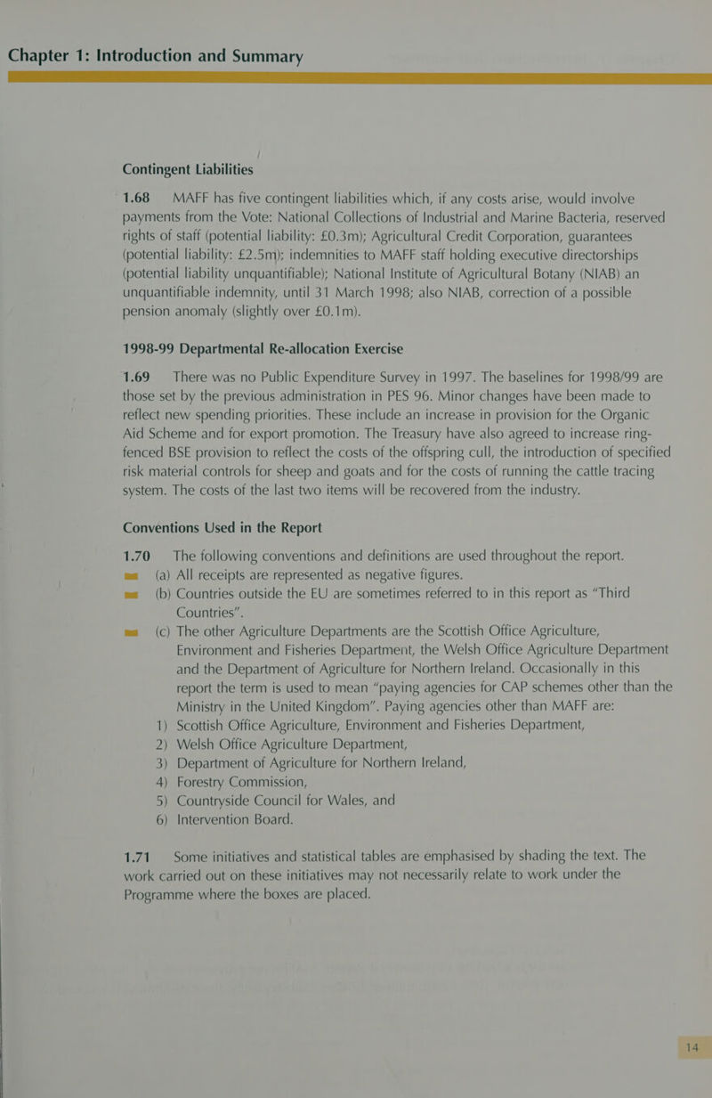 Mii ee ee eee Contingent Liabilities ) 1.68 MAFF has five contingent liabilities which, if any costs arise, would involve payments from the Vote: National Collections of Industrial and Marine Bacteria, reserved rights of staff (potential liability: £0.3m); Agricultural Credit Corporation, guarantees (potential liability: £2.5m); indemnities to MAFF staff holding executive directorships (potential liability unquantifiable); National Institute of Agricultural Botany (NIAB) an unquantifiable indemnity, until 31 March 1998; also NIAB, correction of a possible pension anomaly (slightly over £0.1m). 1998-99 Departmental Re-allocation Exercise 1.69 There was no Public Expenditure Survey in 1997. The baselines for 1998/99 are those set by the previous administration in PES 96. Minor changes have been made to reflect new spending priorities. These include an increase in provision for the Organic Aid Scheme and for export promotion. The Treasury have also agreed to increase ring- fenced BSE provision to reflect the costs of the offspring cull, the introduction of specified risk material controls for sheep and goats and for the costs of running the cattle tracing system. The costs of the last two items will be recovered from the industry. Conventions Used in the Report 1.70 The following conventions and definitions are used throughout the report. (a) All receipts are represented as negative figures. (b) Countries outside the EU are sometimes referred to in this report as “Third Countries”. ma (c) The other Agriculture Departments are the Scottish Office Agriculture, Environment and Fisheries Department, the Welsh Office Agriculture Department and the Department of Agriculture for Northern Ireland. Occasionally in this report the term is used to mean “paying agencies for CAP schemes other than the Ministry in the United Kingdom”. Paying agencies other than MAFF are: ) Scottish Office Agriculture, Environment and Fisheries Department, ) Welsh Office Agriculture Department, ) Department of Agriculture for Northern Ireland, ) ) ) Forestry Commission, Countryside Council for Wales, and Intervention Board. 1.71 Some initiatives and statistical tables are emphasised by shading the text. The work carried out on these initiatives may not necessarily relate to work under the Programme where the boxes are placed.