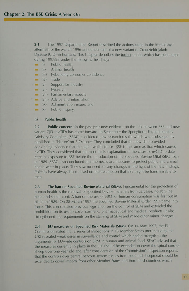 a fa The 1997 Departmental Report described the actions taken in the immediate aftermath of the March 1996 announcement of a new variant of Creutzfeldt-Jakob Disease (CJD) in humans. This Chapter describes the further action which has been taken during 1997/98 under the following headings:- es (i) Public health ma (ii) Animal health ma (iii) Rebuilding consumer confidence ma (iv) Trade ma (v) Support for industry ea (vi) Research es (vii) Parliamentary aspects ea (viii) Advice and information ea (ix) Administration issues; and ma (x) Public inquiry. (i) Public health 2.2 Public concern. In the past year new evidence on the link between BSE and new variant CJD (nvCJD) has come forward. In September the Spongiform Encephalopathy Advisory Committee (SEAC) considered new research results which were subsequently published in ‘Nature’ on 2 October. They concluded that the new data provided convincing evidence that the agent which causes BSE is the same as that which causes nvCJD. They considered that the most likely explanation of the cases of nvCJD to date remains exposure to BSE before the introduction of the Specified Bovine Offal (SBO) ban in 1989. SEAC also concluded that the necessary measures to protect public and animal health were in place. They saw no need for any changes in the light of the new findings. Policies have always been based on the assumption that BSE might be transmissable to man. pa) The ban on Specified Bovine Material (SBM). Fundamental for the protection of human health is the removal of specified bovine materials from carcases, notably the head and spinal cord. A ban on the use of SBO for human consumption was first put in place in 1989. On 28 March 1997 the Specified Bovine Material Order 1997 came into force. This consolidated previous legislation on the control of SBM and extended the prohibition on its use to cover cosmetic, pharmaceutical and medical products. It also strengthened the requirements on the staining of SBM and made other minor changes. 2.4 EU measures on Specified Risk Materials (SRM). On 14 May 1997, the EU Commission stated that a series of inspections in 13 Member States (not including the UK) revealed weaknesses in surveillance and control which added strength to the arguments for EU-wide controls on SRM in human and animal food. SEAC advised that the measures currently in place in the UK should be extended to cover the spinal cord of sheep over one year old and, after consideration of the Commission’s inspection reports, that the controls over central nervous system tissues from beef and sheepmeat should be extended to cover imports from other Member States and from third countries which 1B: