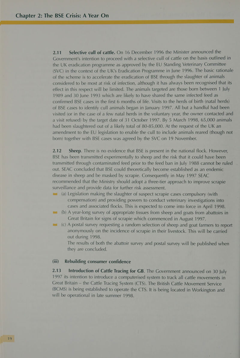 2.11 Selective cull of cattle. On 16 December 1996 the Minister announced the Government's intention to proceed with a selective cull of cattle on the basis outlined in the UK eradication programme as approved by the EU Standing Veterinary Committee (SVC) in the context of the UK’s Eradication Programme in June 1996. The basic rationale of the scheme is to accelerate the eradication of BSE through the slaughter of animals considered to be most at risk of infection, although it has always been recognised that its effect in this respect will be limited. The animals targeted are those born between 1 July 1989 and 30 June 1993 which are likely to have shared the same infected feed as confirmed BSE cases in the first 6 months of life. Visits to the herds of birth (natal herds) of BSE cases to identify cull animals began in January 1997. All but a handful had been visited (or in the case of a few natal herds in the voluntary year, the owner contacted and a visit refused) by the target date of 31 October 1997. By 5 March 1998, 65,000 animals had been slaughtered out of a likely total of 80-85,000. At the request of the UK an amendment to the EU legislation to enable the cull to include animals reared (though not born) together with BSE cases was agreed by the SVC on 19 November. 2.12 Sheep. There is no evidence that BSE is present in the national flock. However, BSE has been transmitted experimentally to sheep and the risk that it could have been transmitted through contaminated feed prior to the feed ban in July 1988 cannot be ruled out. SEAC concluded that BSE could theoretically become established as an endemic disease in sheep and be masked by scrapie. Consequently in May 1997 SEAC recommended that the Ministry should adopt a three-tier approach to improve scrapie surveillance and provide data for further risk assessment. wa (a) Legislation making the slaughter of suspect scrapie cases compulsory (with compensation) and providing powers to conduct veterinary investigations into cases and associated flocks. This is expected to come into force in April 1998. wa (b) A year-long survey of appropriate tissues from sheep and goats from abattoirs in Great Britain for signs of scrapie which commenced in August 1997. wa (c) A postal survey requesting a random selection of sheep and goat farmers to report anonymously on the incidence of scrapie in their livestock. This will be carried out during 1998. The results of both the abattoir survey and postal survey will be published when they are concluded. (ili) Rebuilding consumer confidence 2.13 Introduction of Cattle Tracing for GB. The Government announced on 30 July 1997 its intention to introduce a computerised system to track all cattle movements in Great Britain — the Cattle Tracing System (CTS). The British Cattle Movement Service (BCMS) is being established to operate the CTS. It is being located in Workington and will be operational in late summer 1998.