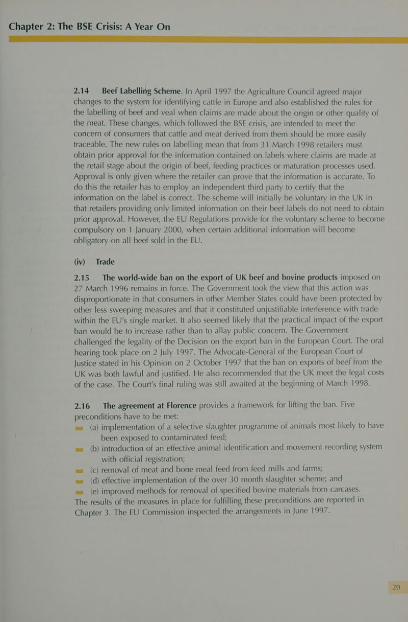 Mn ae ee 2.14 Beef Labelling Scheme. In April 1997 the Agriculture Council agreed major changes to the system for identifying cattle in Europe and also established the rules for the labelling of beef and veal when claims are made about the origin or other quality of the meat. These changes, which followed the BSE crisis, are intended to meet the concern of consumers that cattle and meat derived from them should be more easily traceable. The new rules on labelling mean that from 31 March 1998 retailers must obtain prior approval for the information contained on labels where claims are made at the retail stage about the origin of beef, feeding practices or maturation processes used. Approval is only given where the retailer can prove that the information is accurate. To do this the retailer has to employ an independent third party to certify that the information on the label is correct. The scheme will initially be voluntary in the UK in that retailers providing only limited information on their beef labels do not need to obtain prior approval. However, the EU Regulations provide for the voluntary scheme to become compulsory on 1 January 2000, when certain additional information will become obligatory on all beef sold in the EU. (iv) Trade 2.15 The world-wide ban on the export of UK beef and bovine products imposed on 27 March 1996 remains in force. The Government took the view that this action was disproportionate in that consumers in other Member States could have been protected by other less sweeping measures and that it constituted unjustifiable interference with trade within the EU’s single market. It also seemed likely that the practical impact of the export ban would be to increase rather than to allay public concern. The Government challenged the legality of the Decision on the export ban in the European Court. The oral hearing took place on 2 July 1997. The Advocate-General of the European Court of Justice stated in his Opinion on 2 October 1997 that the ban on exports of beef from the UK was both lawful and justified. He also recommended that the UK meet the legal costs of the case. The Court's final ruling was still awaited at the beginning of March 1998. 2.16 The agreement at Florence provides a framework for lifting the ban. Five preconditions have to be met: es (a) implementation of a selective slaughter programme of animals most likely to have been exposed to contaminated feed; e= (b) introduction of an effective animal identification and movement recording system with official registration; ea (c) removal of meat and bone meal feed from feed mills and farms; ea (d) effective implementation of the over 30 month slaughter scheme; and e= (e) improved methods for removal of specified bovine materials from carcases. The results of the measures in place for fulfilling these preconditions are reported in Chapter 3. The EU Commission inspected the arrangements in June 1997.