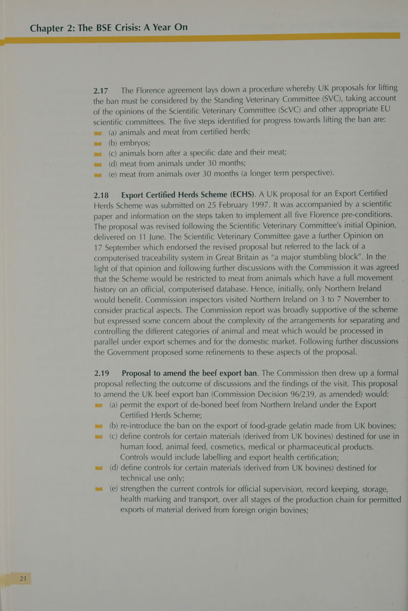 2.17. The Florence agreement lays down a procedure whereby UK proposals for lifting the ban must be considered by the Standing Veterinary Committee (SVC), taking account of the opinions of the Scientific Veterinary Committee (ScVC) and other appropriate EU scientific committees. The five steps identified for progress towards lifting the ban are: a) animals and meat from certified herds; b) embryos; c) animals born after a specific date and their meat; d) meat from animals under 30 months; e) meat from animals over 30 months (a longer term perspective). ( ( ( ( ( 2.18 Export Certified Herds Scheme (ECHS). A UK proposal for an Export Certified Herds Scheme was submitted on 25 February 1997. It was accompanied by a scientific paper and information on the steps taken to implement all five Florence pre-conditions. The proposal was revised following the Scientific Veterinary Committee's initial Opinion, delivered on 11 June. The Scientific Veterinary Committee gave a further Opinion on 17 September which endorsed the revised proposal but referred to the lack of a computerised traceability system in Great Britain as “a major stumbling block”. In the light of that opinion and following further discussions with the Commission it was agreed that the Scheme would be restricted to meat from animals which have a full movement history on an official, computerised database. Hence, initially, only Northern Ireland would benefit. Commission inspectors visited Northern Ireland on 3 to 7 November to consider practical aspects. The Commission report was broadly supportive of the scheme but expressed some concern about the complexity of the arrangements for separating and controlling the different categories of animal and meat which would be processed in parallel under export schemes and for the domestic market. Following further discussions _ the Government proposed some refinements to these aspects of the proposal. 2.19 Proposal to amend the beef export ban. The Commission then drew up a formal proposal reflecting the outcome of discussions and the findings of the visit. This proposal to amend the UK beef export ban (Commission Decision 96/239, as amended) would: wa (a) permit the export of de-boned beef from Northern Ireland under the Export Certified Herds Scheme; wa (b) re-introduce the ban on the export of food-grade gelatin made from UK bovines; wa (c) define controls for certain materials (derived from UK bovines) destined for use in human food, animal feed, cosmetics, medical or pharmaceutical products. Controls would include labelling and export health certification; wa (d) define controls for certain materials (derived from UK bovines) destined for technical use only; ma (e) strengthen the current controls for official supervision, record keeping, storage, health marking and transport, over all stages of the production chain for permitted exports of material derived from foreign origin bovines;