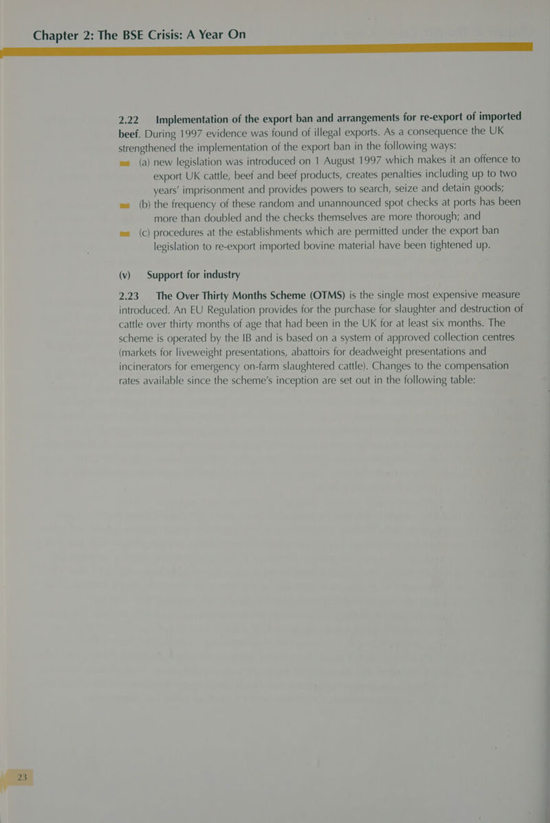 2.22 Implementation of the export ban and arrangements for re-export of imported beef. During 1997 evidence was found of illegal exports. As a Consequence the UK strengthened the implementation of the export ban in the following ways: ea (a) new legislation was introduced on 1 August 1997 which makes it an offence to export UK cattle, beef and beef products, creates penalties including up to two years’ imprisonment and provides powers to search, seize and detain goods; w= (b) the frequency of these random and unannounced spot checks at ports has been more than doubled and the checks themselves are more thorough; and ea (Cc) procedures at the establishments which are permitted under the export ban legislation to re-export imported bovine material have been tightened up. (v) Support for industry 2.23. The Over Thirty Months Scheme (OTMS) is the single most expensive measure introduced. An EU Regulation provides for the purchase for slaughter and destruction of cattle over thirty months of age that had been in the UK for at least six months. The scheme is operated by the IB and is based on a system of approved collection centres (markets for liveweight presentations, abattoirs for deadweight presentations and incinerators for emergency on-farm slaughtered cattle). Changes to the compensation rates available since the scheme’s inception are set out in the following table: