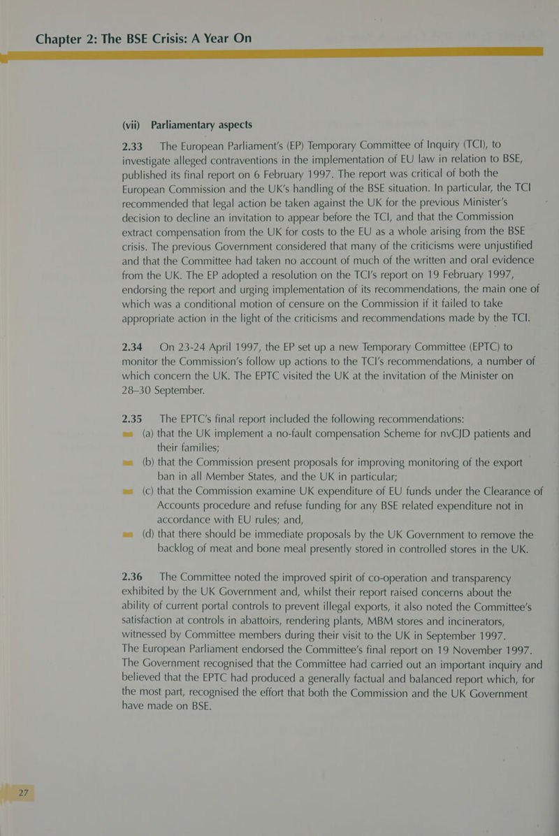 2.33. The European Parliament's (EP) Temporary Committee of Inquiry (TCI), to investigate alleged contraventions in the implementation of EU law in relation to BSE, published its final report on 6 February 1997. The report was critical of both the European Commission and the UK’s handling of the BSE situation. In particular, the TCI recommended that legal action be taken against the UK for the previous Minister's decision to decline an invitation to appear before the TCI, and that the Commission extract compensation from the UK for costs to the EU as a whole arising from the BSE crisis. The previous Government considered that many of the criticisms were unjustified and that the Committee had taken no account of much of the written and oral evidence from the UK. The EP adopted a resolution on the TCl’s report on 19 February 1997, endorsing the report and urging implementation of its recommendations, the main one of which was a conditional motion of censure on the Commission if it failed to take appropriate action in the light of the criticisms and recommendations made by the TCI. 2.34 On 23-24 April 1997, the EP set up a new Temporary Committee (EPTC) to monitor the Commission’s follow up actions to the TCl’s recommendations, a number of which concern the UK. The EPTC visited the UK at the invitation of the Minister on 28-30 September. 2.35 The EPTC’s final report included the following recommendations: w= (a) that the UK implement a no-fault compensation Scheme for nvCJD patients and their families; w= (b) that the Commission present proposals for improving monitoring of the export ban in all Member States, and the UK in particular; w= (c) that the Commission examine UK expenditure of EU funds under the Clearance of Accounts procedure and refuse funding for any BSE related expenditure not in accordance with EU rules; and, w= (d) that there should be immediate proposals by the UK Government to remove the backlog of meat and bone meal presently stored in controlled stores in the UK. 2.36 The Committee noted the improved spirit of co-operation and transparency exhibited by the UK Government and, whilst their report raised concerns about the ability of current portal controls to prevent illegal exports, it also noted the Committee’s satisfaction at controls in abattoirs, rendering plants, MBM stores and incinerators, witnessed by Committee members during their visit to the UK in September 1997. The European Parliament endorsed the Committee’s final report on 19 November 1997. The Government recognised that the Committee had carried out an important inquiry and believed that the EPTC had produced a generally factual and balanced report which, for the most part, recognised the effort that both the Commission and the UK Government have made on BSE.
