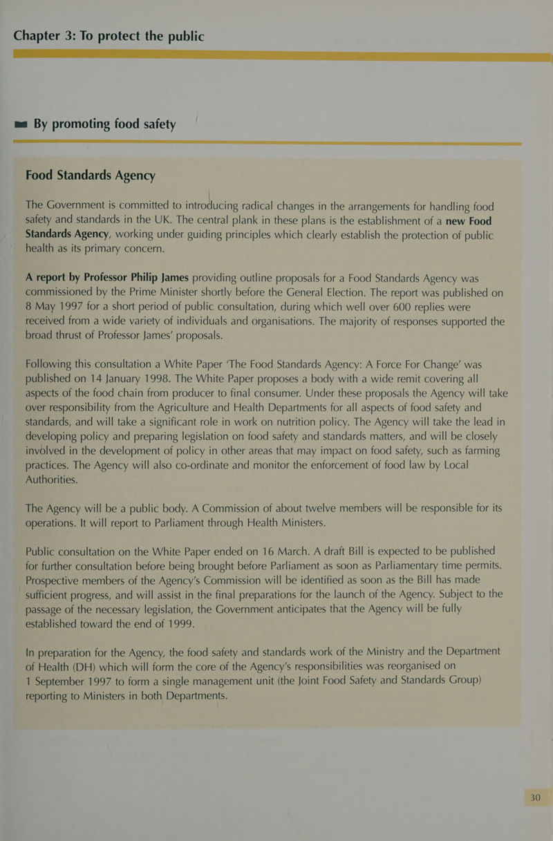 nn So ae ea eS ma By promoting food safety aenene eee e errr reer I aT I BAN OPE LAA A II I Food Standards Agency The Government is committed to introducing radical changes in the arrangements for handling food safety and standards in the UK. The central plank in these plans is the establishment of a new Food Standards Agency, working under guiding principles which clearly establish the protection of public health as its primary concern. A report by Professor Philip James providing outline proposals for a Food Standards Agency was commissioned by the Prime Minister shortly before the General Election. The report was published on 8 May 1997 for a short period of public consultation, during which well over 600 replies were received from a wide variety of individuals and organisations. The majority of responses supported the broad thrust of Professor James’ proposals. Following this consultation a White Paper ‘The Food Standards Agency: A Force For Change’ was published on 14 January 1998. The White Paper proposes a body with a wide remit covering all aspects of the food chain from producer to final consumer. Under these proposals the Agency will take over responsibility from the Agriculture and Health Departments for all aspects of food safety and standards, and will take a significant role in work on nutrition policy. The Agency will take the lead in developing policy and preparing legislation on food safety and standards matters, and will be closely involved in the development of policy in other areas that may impact on food safety, such as farming practices. The Agency will also co-ordinate and monitor the enforcement of food law by Local Authorities. The Agency will be a public body. A Commission of about twelve members will be responsible for its operations. It will report to Parliament through Health Ministers. Public consultation on the White Paper ended on 16 March. A draft Bill is expected to be published for further consultation before being brought before Parliament as soon as Parliamentary time permits. Prospective members of the Agency’s Commission will be identified as soon as the Bill has made sufficient progress, and will assist in the final preparations for the launch of the Agency. Subject to the passage of the necessary legislation, the Government anticipates that the Agency will be fully established toward the end of 1999. In preparation for the Agency, the food safety and standards work of the Ministry and the Department of Health (DH) which will form the core of the Agency's responsibilities was reorganised on 1 September 1997 to form a single management unit (the Joint Food Safety and Standards Group) reporting to Ministers in both Departments.