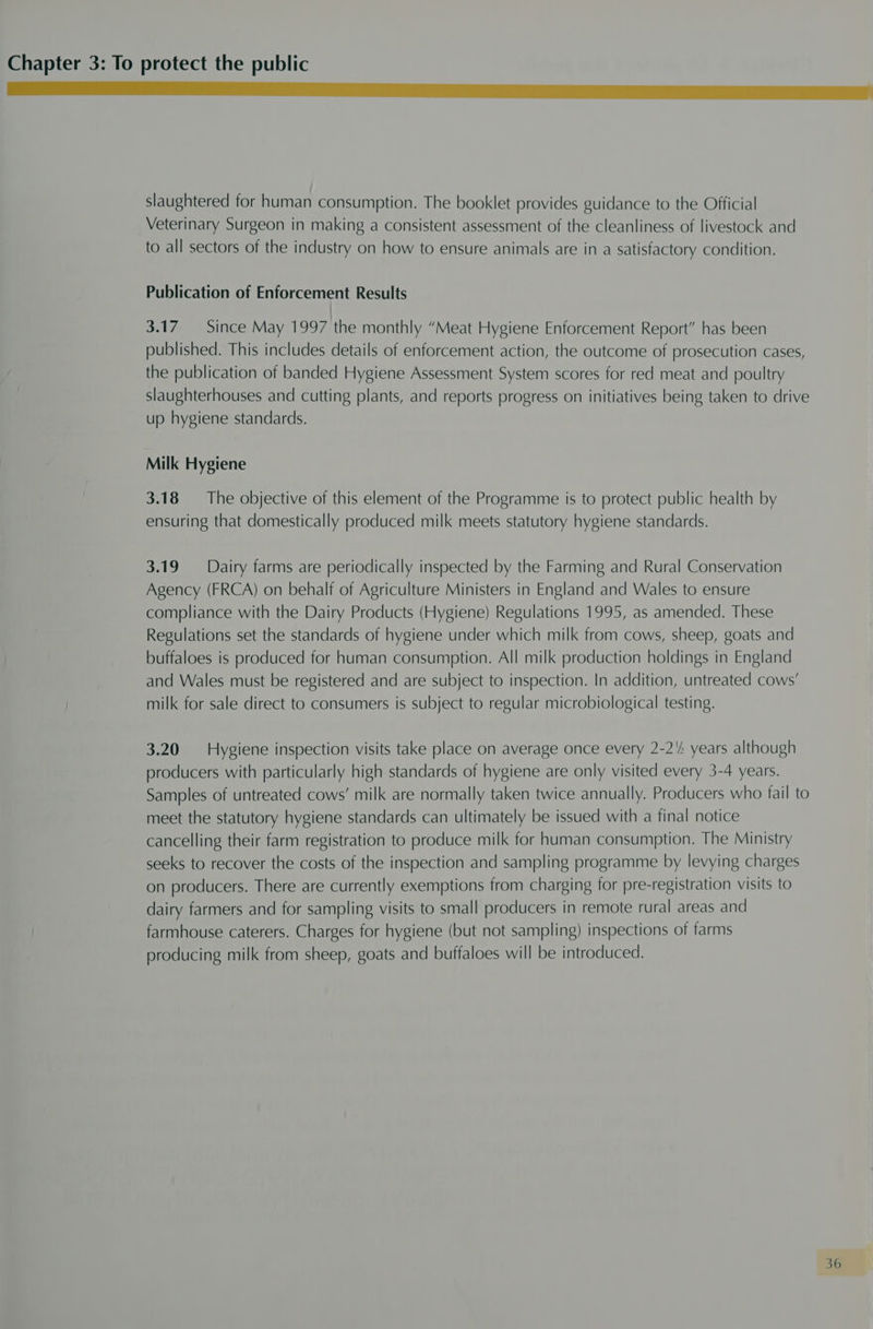 a slaughtered for human consumption. The booklet provides guidance to the Official Veterinary Surgeon in making a consistent assessment of the cleanliness of livestock and to all sectors of the industry on how to ensure animals are in a satisfactory condition. Publication of Enforcement Results 3.17 Since May 1997 the monthly “Meat Hygiene Enforcement Report” has been published. This includes details of enforcement action, the outcome of prosecution cases, the publication of banded Hygiene Assessment System scores for red meat and poultry slaughterhouses and cutting plants, and reports progress on initiatives being taken to drive up hygiene standards. Milk Hygiene 3.18 The objective of this element of the Programme is to protect public health by ensuring that domestically produced milk meets statutory hygiene standards. 3.19 Dairy farms are periodically inspected by the Farming and Rural Conservation Agency (FRCA) on behalf of Agriculture Ministers in England and Wales to ensure compliance with the Dairy Products (Hygiene) Regulations 1995, as amended. These Regulations set the standards of hygiene under which milk from cows, sheep, goats and buffaloes is produced for human consumption. All milk production holdings in England and Wales must be registered and are subject to inspection. In addition, untreated cows’ milk for sale direct to consumers is subject to regular microbiological testing. 3.20 Hygiene inspection visits take place on average once every 2-2'4 years although producers with particularly high standards of hygiene are only visited every 3-4 years. Samples of untreated cows’ milk are normally taken twice annually. Producers who fail to meet the statutory hygiene standards can ultimately be issued with a final notice cancelling their farm registration to produce milk for human consumption. The Ministry seeks to recover the costs of the inspection and sampling programme by levying charges on producers. There are currently exemptions from charging for pre-registration visits to dairy farmers and for sampling visits to small producers in remote rural areas and farmhouse caterers. Charges for hygiene (but not sampling) inspections of farms producing milk from sheep, goats and buffaloes will be introduced.