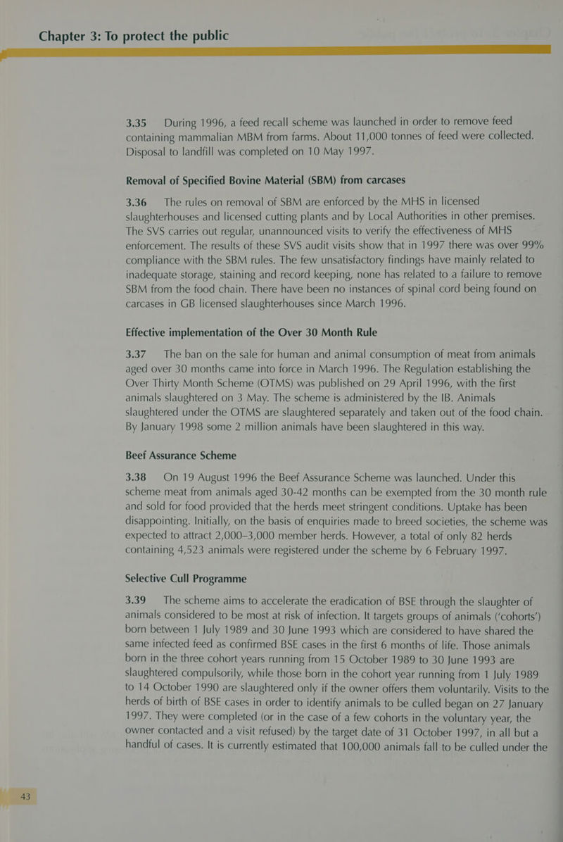 3.35 During 1996, a feed recall scheme was launched in order to remove feed containing mammalian MBM from farms. About 11,000 tonnes of feed were collected. Disposal to landfill was completed on 10 May 1997. Removal of Specified Bovine Material (SBM) from carcases 3.36 The rules on removal of SBM are enforced by the MHS in licensed slaughterhouses and licensed cutting plants and by Local Authorities in other premises. The SVS carries out regular, unannounced visits to verify the effectiveness of MHS enforcement. The results of these SVS audit visits show that in 1997 there was over 99% compliance with the SBM rules. The few unsatisfactory findings have mainly related to inadequate storage, staining and record keeping, none has related to a failure to remove SBM from the food chain. There have been no instances of spinal cord being found on carcases in GB licensed slaughterhouses since March 1996. Effective implementation of the Over 30 Month Rule 3.37. The ban on the sale for human and animal consumption of meat from animals aged over 30 months came into force in March 1996. The Regulation establishing the Over Thirty Month Scheme (OTMS) was published on 29 April 1996, with the first animals slaughtered on 3 May. The scheme is administered by the IB. Animals slaughtered under the OTMS are slaughtered separately and taken out of the food chain. By January 1998 some 2 million animals have been slaughtered in this way. Beef Assurance Scheme 3.38 On 19 August 1996 the Beef Assurance Scheme was launched. Under this scheme meat from animals aged 30-42 months can be exempted from the 30 month rule and sold for food provided that the herds meet stringent conditions. Uptake has been disappointing. Initially, on the basis of enquiries made to breed societies, the scheme was expected to attract 2,000-3,000 member herds. However, a total of only 82 herds containing 4,523 animals were registered under the scheme by 6 February 1997. Selective Cull Programme 3.39 The scheme aims to accelerate the eradication of BSE through the slaughter of animals considered to be most at risk of infection. It targets groups of animals (‘cohorts’) born between 1 July 1989 and 30 June 1993 which are considered to have shared the same infected feed as confirmed BSE cases in the first 6 months of life. Those animals born in the three cohort years running from 15 October 1989 to 30 June 1993 are slaughtered compulsorily, while those born in the cohort year running from 1 July 1989 to 14 October 1990 are slaughtered only if the owner offers them voluntarily. Visits to the herds of birth of BSE cases in order to identify animals to be culled began on 27 January 1997. They were completed (or in the case of a few cohorts in the voluntary year, the owner contacted and a visit refused) by the target date of 31 October 1997, in all but a handful of cases. It is currently estimated that 100,000 animals fall to be culled under the