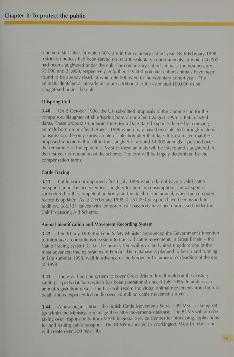 neem scheme if still alive, of which 60% are in the voluntary cohort year. By 6 February 1998, restriction notices had been served on 34,200 voluntary cohort animals, of which 30,000 had been slaughtered under the cull. For compulsory cohort animals, the numbers are 35,000 and 31,000, respectively. A further 149,000 potential cohort animals have been found to be already dead, of which 96,000 were in the voluntary cohort year. (The animals identified as already dead are additional to the estimated 100,000 to be slaughtered under the cull). Offspring Cull 3.40 On 2 October 1996, the UK submitted proposals to the Commission for the compulsory slaughter of all offspring born on or after 1 August 1996 to BSE infected dams. These proposals underpin those for a Date Based Export Scheme by removing animals born on or after 1 August 1996 which may have been infected through maternal transmission, the only known route of infection after that date. It is estimated that the proposed scheme will result in the slaughter of around 14,000 animals if pursued over the remainder of the epidemic. Most of these animals will be traced and slaughtered in the first year of operation of the scheme. The cost will be largely determined by the compensation terms. Cattle Tracing 3.41. Cattle born or imported after 1 July 1996 which do not have a valid cattle passport cannot be accepted for slaughter for human consumption. The passport is surrendered to the competent authority on the death of the animal, when the computer record is updated. As at 2 February 1998, 4,161,093 passports have been issued. In addition, 686,131 calves with temporary calf passports have been processed under the Calf Processing Aid Scheme. Animal Identification and Movement Recording System 3.42 On 30 July 1997 the Food Safety Minister announced the Government's intention to introduce a computerised system to track all cattle movements in Great Britain — the Cattle Tracing System (CTS). The new system will give the United Kingdom one of the most advanced tracing systems in Europe. The database is planned to be up and running in late summer 1998, well in advance of the European Commission’s deadline of the end ar1999: 3.43 There will be one system to cover Great Britain. It will build on the existing cattle passports database which has been operational since 1 July 1996. In addition to animal registration details, the CTS will record individual animal movements from birth to death and is expected to handle over 20 million cattle movements a year. 3.44 Anew organisation — the British Cattle Movements Service (BCMS) — is being set up within the Ministry to manage the cattle movements database. The BCMS will also be taking over responsibility from MAFF Regional Service Centres for processing applications for and issuing cattle passports. The BCMS is located in Workington, West Cumbria and will create over 200 new jobs.