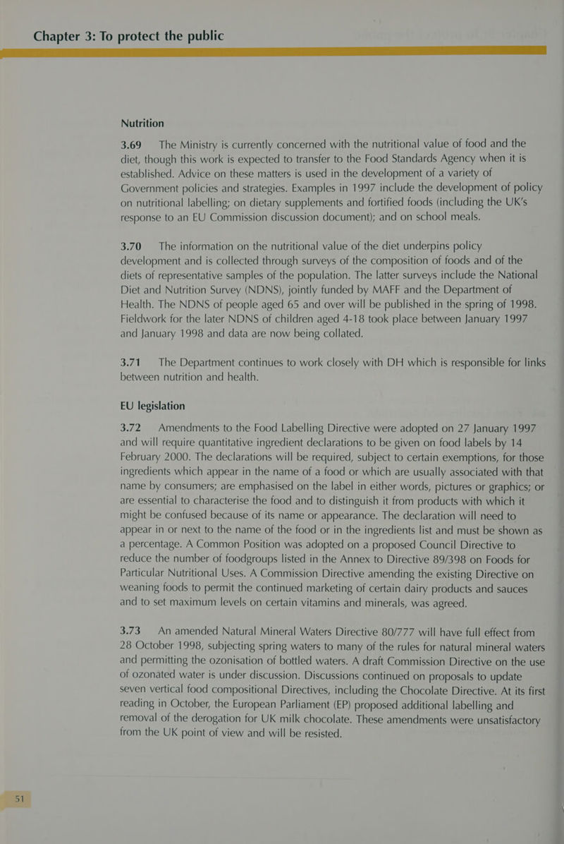 Nutrition 3.69 The Ministry is currently concerned with the nutritional value of food and the diet, though this work is expected to transfer to the Food Standards Agency when it is established. Advice on these matters is used in the development of a variety of Government policies and strategies. Examples in 1997 include the development of policy on nutritional labelling; on dietary supplements and fortified foods (including the UK’s response to an EU Commission discussion document); and on school meals. 3.70 The information on the nutritional value of the diet underpins policy development and is collected through surveys of the composition of foods and of the diets of representative samples of the population. The latter surveys include the National Diet and Nutrition Survey (NDNS), jointly funded by MAFF and the Department of Health. The NDNS of people aged 65 and over will be published in the spring of 1998. Fieldwork for the later NDNS of children aged 4-18 took place between January 1997 and January 1998 and data are now being collated. 3.71. The Department continues to work closely with DH which is responsible for links between nutrition and health. EU legislation 3.72 | Amendments to the Food Labelling Directive were adopted on 27 January 1997 and will require quantitative ingredient declarations to be given on food labels by 14 February 2000. The declarations will be required, subject to certain exemptions, for those ingredients which appear in the name of a food or which are usually associated with that name by consumers; are emphasised on the label in either words, pictures or graphics; or are essential to characterise the food and to distinguish it from products with which it might be confused because of its name or appearance. The declaration will need to appear in or next to the name of the food or in the ingredients list and must be shown as a percentage. A Common Position was adopted on a proposed Council Directive to reduce the number of foodgroups listed in the Annex to Directive 89/398 on Foods for Particular Nutritional Uses. A Commission Directive amending the existing Directive on weaning foods to permit the continued marketing of certain dairy products and sauces and to set maximum levels on certain vitamins and minerals, was agreed. 3.73. An amended Natural Mineral Waters Directive 80/777 will have full effect from 28 October 1998, subjecting spring waters to many of the rules for natural mineral waters and permitting the ozonisation of bottled waters. A draft Commission Directive on the use of ozonated water is under discussion. Discussions continued on proposals to update seven vertical food compositional Directives, including the Chocolate Directive. At its first reading in October, the European Parliament (EP) proposed additional labelling and removal of the derogation for UK milk chocolate. These amendments were unsatisfactory from the UK point of view and will be resisted.