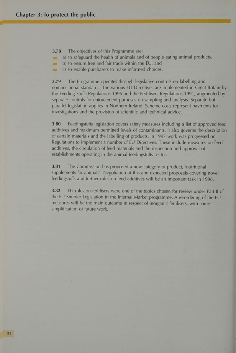 go 1 SS a a a a 3.78 — The objectives of this Programme are; e= a) to safeguard the health of animals and of people eating animal products, ea b) to ensure free and fair trade within the EU, and ea ) to enable purchasers to make informed choices. 3.79 The Programme operates through legislative controls on labelling and compositional standards. The various EU Directives are implemented in Great Britain by the Feeding Stuffs Regulations 1995 and the Fertilisers Regulations 1991, augmented by separate controls for enforcement purposes on sampling and analysis. Separate but parallel legislation applies in Northern Ireland. Scheme costs represent payments for investigations and the provision of scientific and technical advice. 3.80 Feedingstuffs legislation covers safety measures including a list of approved feed additives and maximum permitted levels of contaminants. It also governs the description of certain materials and the labelling of products. In 1997 work was progressed on Regulations to implement a number of EU Directives. These include measures on feed additives, the circulation of feed materials and the inspection and approval of establishments operating in the animal feedingstuffs sector. 3.81. The Commission has proposed a new category of product, ‘nutritional supplements for animals’. Negotiation of this and expected proposals covering novel feedingstuffs and further rules on feed additives will be an important task in 1998. 3.82 EU rules on fertilisers were one of the topics chosen for review under Part Il of the EU Simpler Legislation in the Internal Market programme. A re-ordering of the EU measures will be the main outcome in respect of inorganic fertilisers, with some simplification of future work. oo