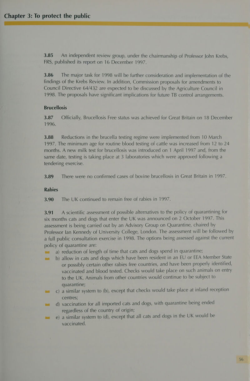 Cee ee 3.85. An independent review group, under the chairmanship of Professor John Krebs, FRS, published its report on 16 December 1997. 3.86 = The major task for 1998 will be further consideration and implementation of the findings of the Krebs Review. In addition, Commission proposals for amendments to Council Directive 64/432 are expected to be discussed by the Agriculture Council in 1998. The proposals have significant implications for future TB control arrangements. Brucellosis 3.87 Officially, Brucellosis Free status was achieved for Great Britain on 18 December 1996. 3.88 — Reductions in the brucella testing regime were implemented from 10 March 1997. The minimum age for routine blood testing of cattle was increased from 12 to 24 months. A new milk test for brucellosis was introduced on 1 April 1997 and, from the same date, testing is taking place at 3 laboratories which were approved following a tendering exercise. 3.89 There were no confirmed cases of bovine brucellosis in Great Britain in 1997. Rabies 3.90 The UK continued to remain free of rabies in 1997. 3.91. A scientific assessment of possible alternatives to the policy of quarantining for six months cats and dogs that enter the UK was announced on 2 October 1997. This assessment is being carried out by an Advisory Group on Quarantine, chaired by Professor lan Kennedy of University College, London. The assessment will be followed by a full public consultation exercise in 1998. The options being assessed against the current policy of quarantine are: e= a) reduction of length of time that cats and dogs spend in quarantine; ee b) allow in cats and dogs which have been resident in an EU or EEA Member State or possibly certain other rabies free countries, and have been properly identified, vaccinated and blood tested. Checks would take place on such animals on entry to the UK. Animals from other countries would continue to be subject to quarantine; es C) asimilar system to (b), except that checks would take place at inland reception centres; e« d) vaccination for all imported cats and dogs, with quarantine being ended regardless of the country of origin; e= e) a similar system to (d), except that all cats and dogs in the UK would be vaccinated.