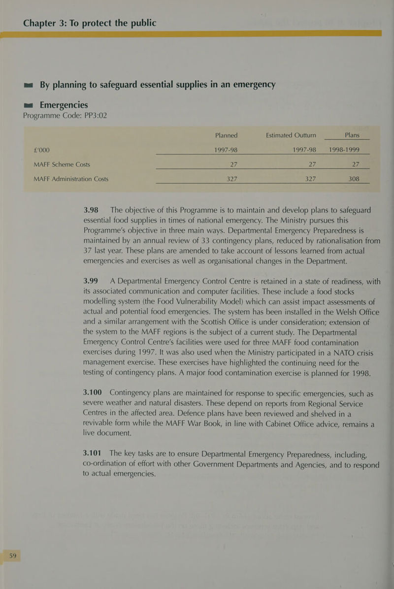 I ESA ACESS ES Ee ma By planning to safeguard essential supplies in an emergency ma Emergencies Programme Code: PP3:02 Planned Estimated Outturn Plans £'000 1997-98 1997-98 1998-1999 MAFF Scheme Costs ay 2/ 27 MAFF Administration Costs a27 S26 308 3.98 The objective of this Programme is to maintain and develop plans to safeguard essential food supplies in times of national emergency. The Ministry pursues this Programme’s objective in three main ways. Departmental Emergency Preparedness is maintained by an annual review of 33 contingency plans, reduced by rationalisation from 37 last year. These plans are amended to take account of lessons learned from actual emergencies and exercises as well as organisational changes in the Department. 3.99 A Departmental Emergency Control Centre is retained in a state of readiness, with its associated communication and computer facilities. These include a food stocks modelling system (the Food Vulnerability Model) which can assist impact assessments of actual and potential food emergencies. The system has been installed in the Welsh Office and a similar arrangement with the Scottish Office is under consideration; extension of the system to the MAFF regions is the subject of a current study. The Departmental Emergency Control Centre's facilities were used for three MAFF food contamination exercises during 1997. It was also used when the Ministry participated in a NATO crisis management exercise. These exercises have highlighted the continuing need for the testing of contingency plans. A major food contamination exercise is planned for 1998. 3.100 Contingency plans are maintained for response to specific emergencies, such as severe weather and natural disasters. These depend on reports from Regional Service Centres in the affected area. Defence plans have been reviewed and shelved in a revivable form while the MAFF War Book, in line with Cabinet Office advice, remains a live document. 3.101 The key tasks are to ensure Departmental Emergency Preparedness, including, co-ordination of effort with other Government Departments and Agencies, and to respond to actual emergencies.