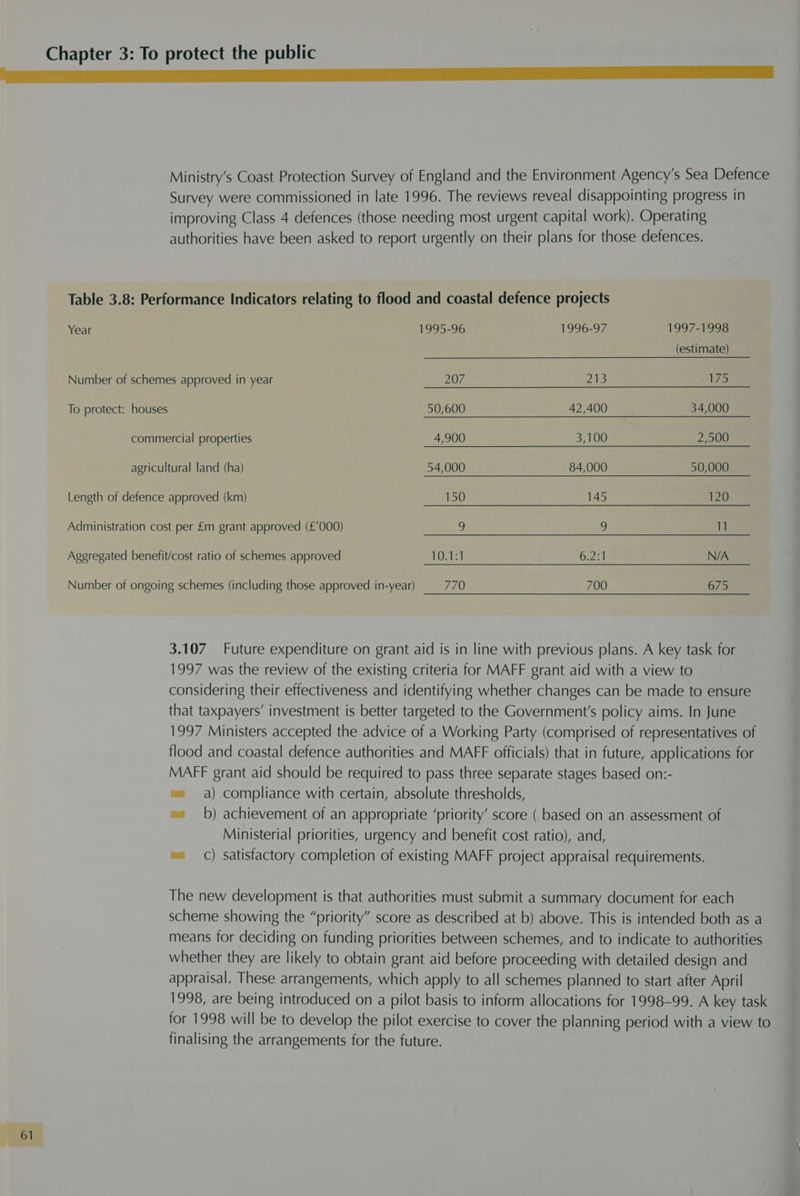 LL a a ae Ministry’s Coast Protection Survey of England and the Environment Agency's Sea Defence Survey were commissioned in late 1996. The reviews reveal disappointing progress in improving Class 4 defences (those needing most urgent capital work). Operating authorities have been asked to report urgently on their plans for those defences. Table 3.8: Performance Indicators relating to flood and coastal defence projects Year 1995-96 1996-97 1997-1998 (estimate) Number of schemes approved in year 207 213 175 To protect: houses 50,600 42,400 34,000 commercial properties 4,900 3,100 2,500 agricultural land (ha) 54,000 84,000 50,000 Length of defence approved (km) 150 145 120 Administration cost per £m grant approved (£’000) 2) 3) 11 Aggregated benefit/cost ratio of schemes approved 10.1:1 6.2:1 N/A Number of ongoing schemes (including those approved in-year) 770 700 675 3.107 Future expenditure on grant aid is in line with previous plans. A key task for 1997 was the review of the existing criteria for MAFF grant aid with a view to considering their effectiveness and identifying whether changes can be made to ensure that taxpayers’ investment is better targeted to the Government's policy aims. In June 1997 Ministers accepted the advice of a Working Party (comprised of representatives of flood and coastal defence authorities and MAFF officials) that in future, applications for MAFF grant aid should be required to pass three separate stages based on:- =a) compliance with certain, absolute thresholds, ~= b) achievement of an appropriate ‘priority’ score ( based on an assessment of Ministerial priorities, urgency and benefit cost ratio), and, ™ C) satisfactory completion of existing MAFF project appraisal requirements. The new development is that authorities must submit a summary document for each scheme showing the “priority” score as described at b) above. This is intended both as a means for deciding on funding priorities between schemes, and to indicate to authorities whether they are likely to obtain grant aid before proceeding with detailed design and appraisal. These arrangements, which apply to all schemes planned to start after April 1998, are being introduced on a pilot basis to inform allocations for 1998-99. A key task for 1998 will be to develop the pilot exercise to cover the planning period with a view to finalising the arrangements for the future. ot