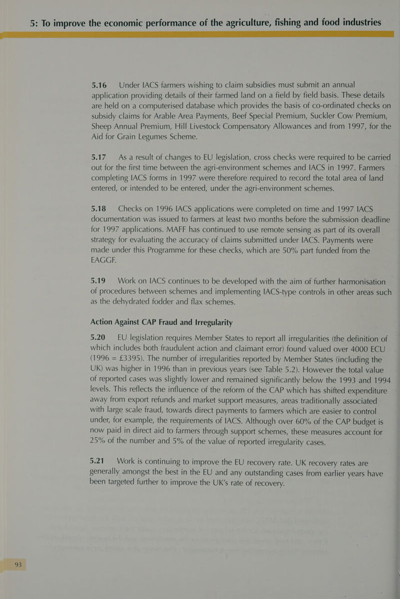 5.16 Under IACS farmers wishing to claim subsidies must submit an annual application providing details of their farmed land on a field by field basis. These details are held on a computerised database which provides the basis of co-ordinated checks on subsidy claims for Arable Area Payments, Beef Special Premium, Suckler Cow Premium, Sheep Annual Premium, Hill Livestock Compensatory Allowances and from 1997, for the Aid for Grain Legumes Scheme. 5.17 As. a result of changes to EU legislation, cross checks were required to be carried out for the first time between the agri-environment schemes and IACS in 1997. Farmers completing IACS forms in 1997 were therefore required to record the total area of land entered, or intended to be entered, under the agri-environment schemes. 5.18 | Checks on 1996 IACS applications were completed on time and 1997 IACS documentation was issued to farmers at least two months before the submission deadline for 1997 applications. MAFF has continued to use remote sensing as part of its overall strategy for evaluating the accuracy of claims submitted under IACS. Payments were made under this Programme for these checks, which are 50% part funded from the EAGGF. 5.19 Work on IACS continues to be developed with the aim of further harmonisation of procedures between schemes and implementing IACS-type controls in other areas such as the dehydrated fodder and flax schemes. Action Against CAP Fraud and Irregularity 5.20 EU legislation requires Member States to report all irregularities (the definition of which includes both fraudulent action and claimant error) found valued over 4000 ECU (1996 = £3395). The number of irregularities reported by Member States (including the UK) was higher in 1996 than in previous years (see Table 5.2). However the total value of reported cases was slightly lower and remained significantly below the 1993 and 1994 levels. This reflects the influence of the reform of the CAP which has shifted expenditure away from export refunds and market support measures, areas traditionally associated with large scale fraud, towards direct payments to farmers which are easier to control under, for example, the requirements of IACS. Although over 60% of the CAP budget is now paid in direct aid to farmers through support schemes, these measures account for 25% of the number and 5% of the value of reported irregularity cases. 5.21. Work is continuing to improve the EU recovery rate. UK recovery rates are generally amongst the best in the EU and any outstanding cases from earlier years have been targeted further to improve the UK’s rate of recovery.