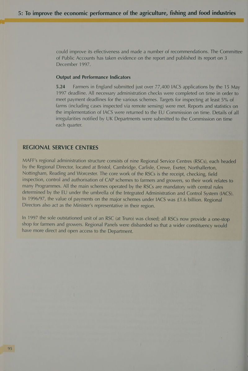 could improve its effectiveness and made a number of recommendations. The Committee of Public Accounts has taken evidence on the report and published its report on 3 December 1997. Output and Performance Indicators 5.24 — Farmers in England submitted just over 77,400 IACS applications by the 15 May 1997 deadline. All necessary administration checks were completed on time in order to meet payment deadlines for the various schemes. Targets for inspecting at least 5% of farms (including cases inspected via remote sensing) were met. Reports and statistics on the implementation of IACS were returned to the EU Commission on time. Details of all irregularities notified by UK Departments were submitted to the Commission on time each quarter. REGIONAL SERVICE CENTRES MAFF’s regional administration structure consists of nine Regional Service Centres (RSCs), each headed by the Regional Director, located at Bristol, Cambridge, Carlisle, Crewe, Exeter, Northallerton, Nottingham, Reading and Worcester. The core work of the RSCs is the receipt, checking, field inspection, control and authorisation of CAP schemes to farmers and growers, so their work relates to many Programmes. All the main schemes operated by the RSCs are mandatory with central rules determined by the EU under the umbrella of the Integrated Administration and Control System (IACS). In 1996/97, the value of payments on the major schemes under IACS was £1.6 billion. Regional Directors also act as the Minister’s representative in their region. In 1997 the sole outstationed unit of an RSC (at Truro) was closed; all RSCs now provide a one-stop shop for farmers and growers. Regional Panels were disbanded so that a wider constituency would have more direct and open access to the Department.
