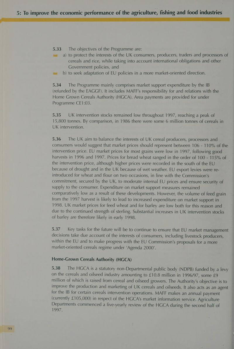 22 e= a) to protect the interests of the UK consumers, producers, traders and processors of cereals and rice, while taking into account international obligations and other Government policies, and wa b) to seek adaptation of EU policies in a more market-oriented direction. 5.34 The Programme mainly comprises market support expenditure by the IB (refunded by the EAGGF). It includes MAFF’s responsibility for and relations with the Home Grown Cereals Authority (HGCA). Area payments are provided for under Programme CE1:03. 5.35 UK intervention stocks remained low throughout 1997, reaching a peak of 15,800 tonnes. By comparison, in 1986 there were some 6 million tonnes of cereals in UK intervention. 5.36 The UK aim to balance the interests of UK cereal producers, processors and consumers would suggest that market prices should represent between 106 - 110% of the intervention price. EU market prices for most grains were low in 1997, following good the intervention price, although higher prices were recorded in the south of the EU because of drought and in the UK because of wet weather. EU export levies were re- introduced for wheat and flour on two occasions, in line with the Commission’s commitment, secured by the UK, to moderate internal EU prices and ensure security of supply to the consumer. Expenditure on market support measures remained comparatively low as a result of these developments. However, the volume of feed grain from the 1997 harvest is likely to lead to increased expenditure on market support in 1998. UK market prices for feed wheat and for barley are low both for this reason and due to the continued strength of sterling. Substantial increases in UK intervention stocks of barley are therefore likely in early 1998. 5.37 Key tasks for the future will be to continue to ensure that EU market management decisions take due account of the interests of consumers, including livestock producers, within the EU and to make progress with the EU Commission’s proposals for a more market-oriented cereals regime under ‘Agenda 2000’. Home-Grown Cereals Authority (HGCA) 5.38 — The HGCA is a statutory non-Departmental public body (NDPB) funded by a levy on the cereals and oilseed industry amounting to £10.8 million in 1996/97, some £9 million of which is raised from cereal and oilseed growers. The Authority’s objective is to improve the production and marketing of UK cereals and oilseeds. It also acts as an agent for the IB for certain cereals intervention operations. MAFF makes an annual payment (currently £105,000) in respect of the HGCA’s market information service. Agriculture Departments commenced a five-yearly review of the HGCA during the second half of 1907