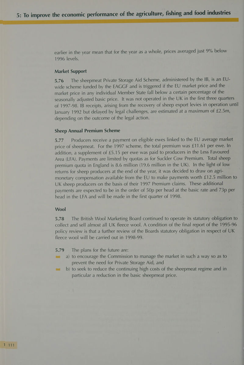i 1a 1996 levels. Market Support 5.76 The sheepmeat Private Storage Aid Scheme, administered by the IB, is an EU- wide scheme funded by the EAGGF and is triggered if the EU market price and the market price in any individual Member State fall below a certain percentage of the seasonally adjusted basic price. It was not operated in the UK in the first three quarters of 1997-98. IB receipts, arising from the recovery of sheep export levies in operation until January 1992 but delayed by legal challenges, are estimated at a maximum of £2.5m, depending on the outcome of the legal action. Sheep Annual Premium Scheme 5.77. Producers receive a payment on eligible ewes linked to the EU average market price of sheepmeat. For the 1997 scheme, the total premium was £11.61 per ewe. In addition, a supplement of £5.15 per ewe was paid to producers in the Less Favoured Area (LFA). Payments are limited by quotas as for Suckler Cow Premium. Total sheep premium quota in England is 8.6 million (19.6 million in the UK). In the light of low returns for sheep producers at the end of the year, it was decided to draw on agri- monetary compensation available from the EU to make payments worth £12.5 million to UK sheep producers on the basis of their 1997 Premium claims. These additional payments are expected to be in the order of 50p per head at the basic rate and 73p per head in the LFA and will be made in the first quarter of 1998. Wool 5.78 The British Wool Marketing Board continued to operate its statutory obligation to collect and sell almost all UK fleece wool. A condition of the final report of the 1995-96 policy review is that a further review of the Boards statutory obligation in respect of UK fleece wool will be carried out in 1998-99. 5.79 The plans for the future are: e= a) to encourage the Commission to manage the market in such a way so as to prevent the need for Private Storage Aid, and w= b) to seek to reduce the continuing high costs of the sheepmeat regime and in particular a reduction in the basic sheepmeat price.