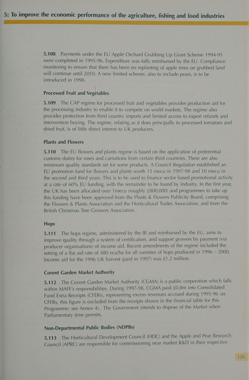 5.108 Payments under the EU Apple Orchard Grubbing Up Grant Scheme 1994-95 were completed in 1995-96. Expenditure was fully reimbursed by the EU. Compliance monitoring to ensure that there has been no replanting of apple trees on grubbed land will continue until 2010. A new limited scheme, also to include pears, is to be introduced in 1998. Processed Fruit and Vegetables 5.109 The CAP regime for processed fruit and vegetables provides production aid for the processing industry to enable it to compete on world markets. The regime also provides protection from third country imports and limited access to export refunds and intervention buying. The regime, relating as it does principally to processed tomatoes and dried fruit, is of little direct interest to UK producers. Plants and Flowers 5.110 The EU flowers and plants regime is based on the application of preferential customs duties for roses and carnations from certain third countries. There are also minimum quality standards set for some products. A Council Regulation established an EU promotion fund for flowers and plants worth 15 mecu in 1997-98 and 10 mecu in the second and third years. This is to be used to finance sector based promotional activity at a rate of 60% EU funding, with the remainder to be found by industry. In the first year, the UK has been allocated over Imecu (roughly £800,000) and programmes to take up this funding have been approved from the Plants &amp; Flowers Publicity Board, comprising the Flowers &amp; Plants Association and the Horticultural Trades Association, and from the British Christmas Tree Growers Association. Hops 5.111 The hops regime, administered by the IB and reimbursed by the EU, aims to improve quality through a system of certification, and support growers by payment (via producer organisations) of income aid. Recent amendments of the regime included the setting of a flat aid rate of 480 ecu/ha for all varieties of hops produced in 1996 — 2000. Income aid for the 1996 UK harvest (paid in 1997) was £1.2 million. Covent Garden Market Authority 5.112 The Covent Garden Market Authority (CGMA) is a public corporation which falls within MAFF’s responsibilities. During 1997-98, CGMA paid £0.8m into Consolidated Fund Extra Receipts (CFERs), representing excess revenues accrued during 1995-96 (as CFERs, this figure is excluded from the receipts shown in the financial table for this Programme: see Annex 4). The Government intends to dispose of the Market when Parliamentary time permits. Non-Departmental Public Bodies (NDPBs) 5.113 The Horticultural Development Council (HDC) and the Apple and Pear Research Council (APRC) are responsible for commissioning near market R&amp;D in their respective