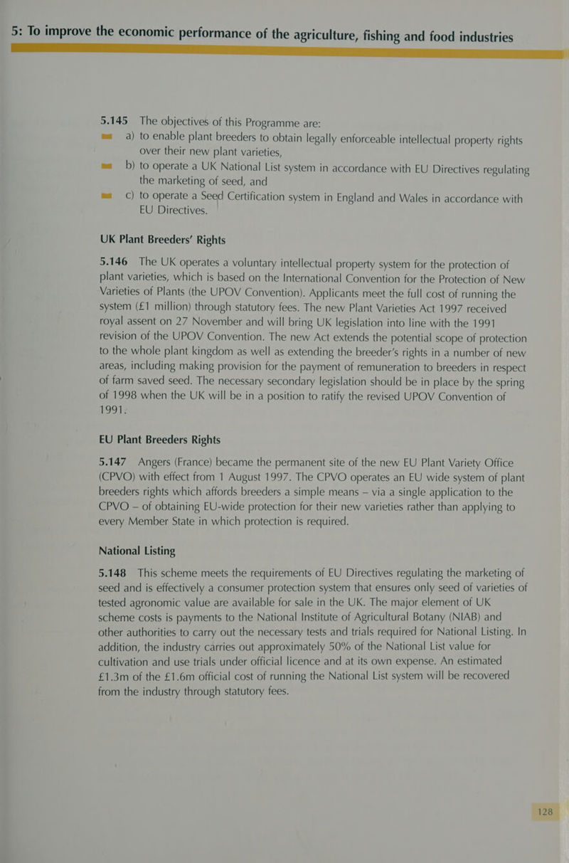 5.145 The objectives of this Programme are: ma a) to enable plant breeders to obtain legally enforceable intellectual property rights over their new plant varieties, mab) to operate a UK National List system in accordance with EU Directives regulating the marketing of seed, and ma) to operate a Seed Certification system in England and Wales in accordance with EU Directives. UK Plant Breeders’ Rights 5.146 The UK operates a voluntary intellectual property system for the protection of plant varieties, which is based on the International Convention for the Protection of New Varieties of Plants (the UPOV Convention). Applicants meet the full cost of running the system (£1 million) through statutory fees. The new Plant Varieties Act 1997 received royal assent on 27 November and will bring UK legislation into line with the 1991 revision of the UPOV Convention. The new Act extends the potential scope of protection to the whole plant kingdom as well as extending the breeder’s rights in a number of new areas, including making provision for the payment of remuneration to breeders in respect of farm saved seed. The necessary secondary legislation should be in place by the spring of 1998 when the UK will be in a position to ratify the revised UPOV Convention of 1991: EU Plant Breeders Rights 5.147 Angers (France) became the permanent site of the new EU Plant Variety Office (CPVO) with effect from 1 August 1997. The CPVO operates an EU wide system of plant breeders rights which affords breeders a simple means — via a single application to the CPVO - of obtaining EU-wide protection for their new varieties rather than applying to every Member State in which protection is required. National Listing 5.148 This scheme meets the requirements of EU Directives regulating the marketing of seed and is effectively a consumer protection system that ensures only seed of varieties of tested agronomic value are available for sale in the UK. The major element of UK scheme costs is payments to the National Institute of Agricultural Botany (NIAB) and other authorities to carry out the necessary tests and trials required for National Listing. In addition, the industry carries out approximately 50% of the National List value for cultivation and use trials under official licence and at its own expense. An estimated £1.3m of the £1.6m official cost of running the National List system will be recovered from the industry through statutory fees.