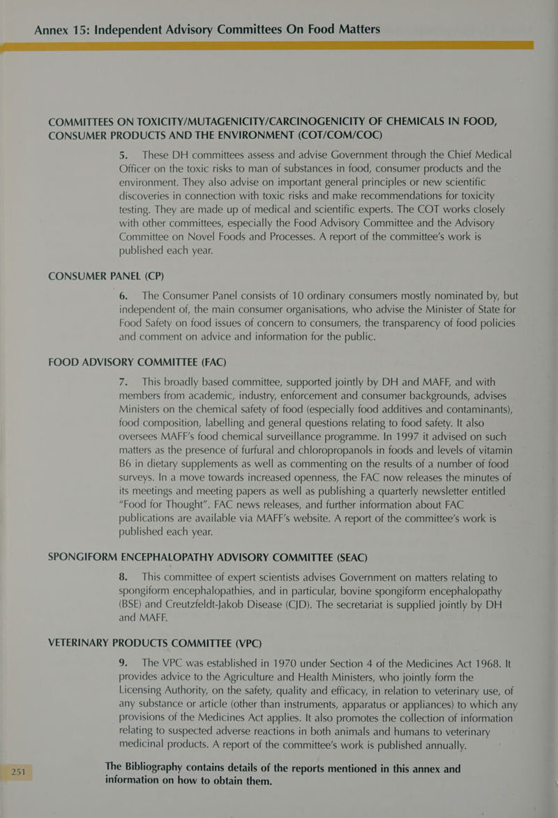LLL COMMITTEES ON TOXICITY/MUTAGENICITY/CARCINOGENICITY OF CHEMICALS IN FOOD, CONSUMER PRODUCTS AND THE ENVIRONMENT (COT/COM/COC) 5. These DH committees assess and advise Government through the Chief Medical Officer on the toxic risks to man of substances in food, consumer products and the environment. They also advise on important general principles or new scientific discoveries in connection with toxic risks and make recommendations for toxicity testing. They are made up of medical and scientific experts. The COT works closely with other committees, especially the Food Advisory Committee and the Advisory Committee on Novel Foods and Processes. A report of the committee’s work is published each year. CONSUMER PANEL (CP) 6. The Consumer Panel consists of 10 ordinary consumers mostly nominated by, but independent of, the main consumer organisations, who advise the Minister of State for Food Safety on food issues of concern to consumers, the transparency of food policies and comment on advice and information for the public. FOOD ADVISORY COMMITTEE (FAC) 7. This broadly based committee, supported jointly by DH and MAFF, and with members from academic, industry, enforcement and consumer backgrounds, advises Ministers on the chemical safety of food (especially food additives and contaminants), food composition, labelling and general questions relating to food safety. It also oversees MAFF’s food chemical surveillance programme. In 1997 it advised on such matters as the presence of furfural and chloropropanols in foods and levels of vitamin B6 in dietary supplements as well as commenting on the results of a number of food surveys. In a move towards increased openness, the FAC now releases the minutes of its meetings and meeting papers as well as publishing a quarterly newsletter entitled “Food for Thought”. FAC news releases, and further information about FAC publications are available via MAFF’s website. A report of the committee’s work is published each year. SPONGIFORM ENCEPHALOPATHY ADVISORY COMMITTEE (SEAC) 8. This committee of expert scientists advises Government on matters relating to spongiform encephalopathies, and in particular, bovine spongiform encephalopathy (BSE) and Creutzfeldt-Jakob Disease (CJD). The secretariat is supplied jointly by DH and MAFF. VETERINARY PRODUCTS COMMITTEE (VPC) 9. The VPC was established in 1970 under Section 4 of the Medicines Act 1968. It provides advice to the Agriculture and Health Ministers, who jointly form the Licensing Authority, on the safety, quality and efficacy, in relation to veterinary use, of any substance or article (other than instruments, apparatus or appliances) to which any provisions of the Medicines Act applies. It also promotes the collection of information relating to suspected adverse reactions in both animals and humans to veterinary medicinal products. A report of the committee’s work is published annually. information on how to obtain them.
