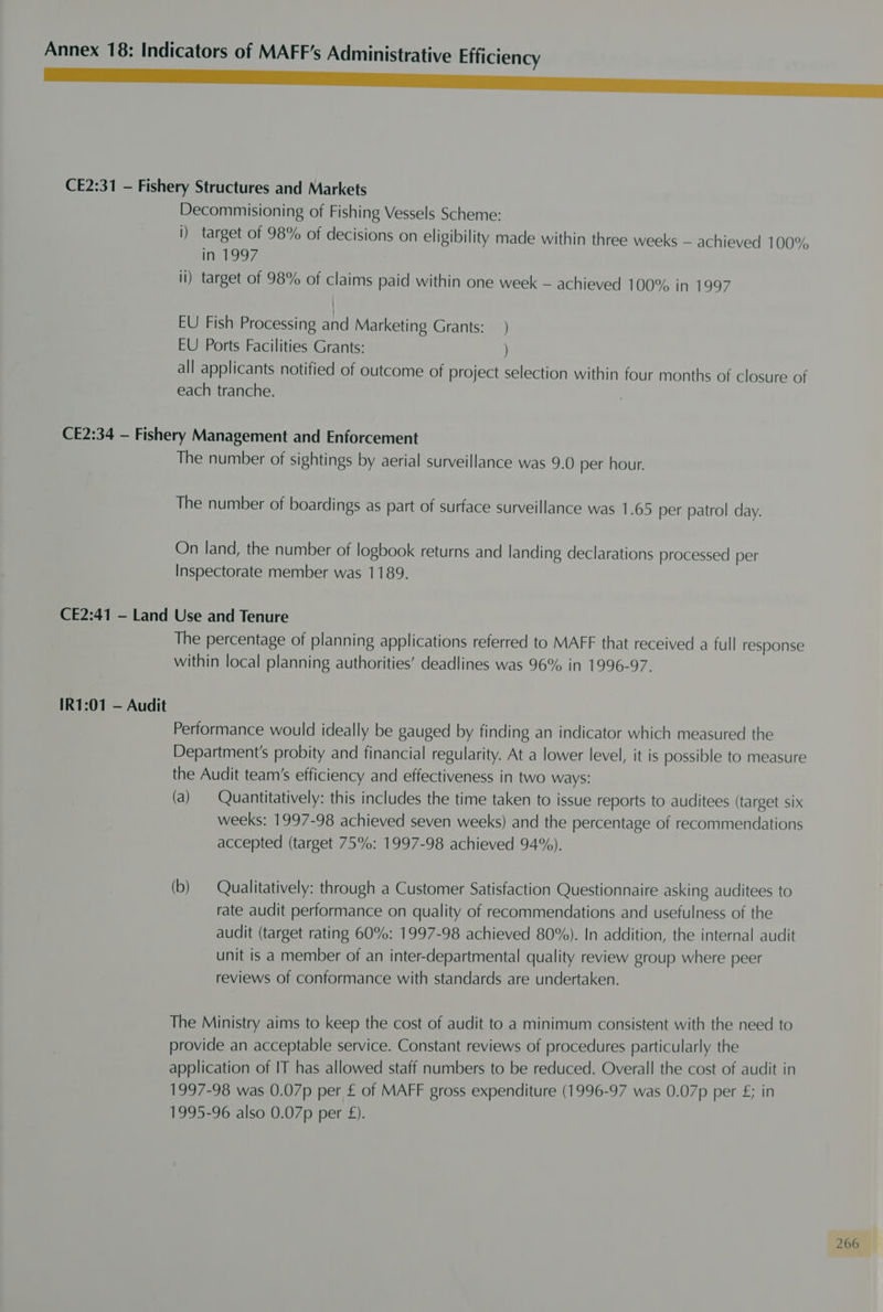 Neer CE2:31 — Fishery Structures and Markets Decommisioning of Fishing Vessels Scheme: i) target of 98% of decisions on eligibility made within three weeks — achieved 100% in 1997 li) target of 98% of claims paid within one week — achieved 100% in 1997 EU Fish Processing and Marketing Grants: _ ) EU Ports Facilities Grants: ) all applicants notified of outcome of project selection within four months of closure of each tranche. CE2:34 — Fishery Management and Enforcement The number of sightings by aerial surveillance was 9.0 per hour. The number of boardings as part of surface surveillance was 1.65 per patrol day. On land, the number of logbook returns and landing declarations processed per Inspectorate member was 1189. CE2:41 — Land Use and Tenure The percentage of planning applications referred to MAFF that received a full response within local planning authorities’ deadlines was 96% in 1996-97. IR1:01 — Audit Performance would ideally be gauged by finding an indicator which measured the Department's probity and financial regularity. At a lower level, it is possible to measure the Audit team’s efficiency and effectiveness in two ways: (a) Quantitatively: this includes the time taken to issue reports to auditees (target six weeks: 1997-98 achieved seven weeks) and the percentage of recommendations accepted (target 75%: 1997-98 achieved 94%). (b) — Qualitatively: through a Customer Satisfaction Questionnaire asking auditees to rate audit performance on quality of recommendations and usefulness of the audit (target rating 60%: 1997-98 achieved 80%). In addition, the internal audit unit is a member of an inter-departmental quality review group where peer reviews of conformance with standards are undertaken. The Ministry aims to keep the cost of audit to a minimum consistent with the need to provide an acceptable service. Constant reviews of procedures particularly the application of IT has allowed staff numbers to be reduced. Overall the cost of audit in 1997-98 was 0.07p per £ of MAFF gross expenditure (1996-97 was 0.07p per £; in 1995-96 also 0.07p per £).