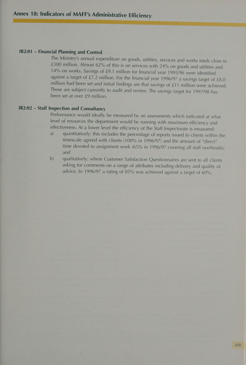 a IR2:01 — Financial Planning and Control The Ministry’s annual expenditure on goods, utilities, services and works totals close to £300 million. Almost 62% of this is on services with 24% on goods and utilities and 14% on works. Savings of £9.1 million for financial year 1995/96 were identified against a target of £7.2 million. For the financial year 1996/97 a savings target of £8.0 million had been set|and initial findings are that savings of £11 million were achieved. These are subject currently to audit and review. The savings target for 1997/98 has been set at over £9 million. IR2:02 — Staff Inspection and Consultancy Performance would ideally be measured by an assessments which indicated at what level of resources the department would be running with maximum efficiency and effectiveness. At a lower level the efficiency of the Staff Inspectorate is measured: a) quantitatively: this includes the percentage of reports issued to clients within the timescale agreed with clients (100% in 1996/97) and the amount of “direct” time devoted to assignment work (65% in 1996/97 covering all staff overheads); and b) qualitatively: where Customer Satisfaction Questionnaires are sent to all clients asking for comments on a range of attributes including delivery and quality of advice. In 1996/97 a rating of 85% was achieved against a target of 60%.