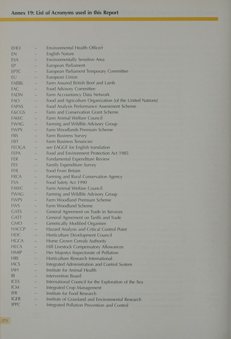 EHO - Environmental Health Office/r EN — English Nature ESA - Environmentally Sensitive Area EE - European Parliament ERLG - European Parliament Temporary Committee EU = European Union FABBL ~ Farm Assured British Beef and Lamb FAC ~ Food Advisory Committee FADN ~ Farm Accountancy Data Network FAO ~ Food and Agriculture Organization [of the United Nations] FAPAS ~ Food Analysis Performance Assessment Scheme F&amp;CGS - Farm and Conservation Grant Scheme FAWC - Farm Animal Welfare Council FWAG ~ Farming and Wildlife Advisory Group FWPS - Farm Woodlands Premium Scheme FBS ~ Farm Business Survey FBT ~ Farm Business Tenancies FEOGA - see EAGGF for English translation FEPA ~ Food and Environment Protection Act 1985 FER ~ Fundamental Expenditure Review FES ~ Family Expenditure Survey FFB - Food From Britain FRCA - Farming and Rural Conservation Agency FSA - Food Safety Act 1990 FAWC - Farm Animal Welfare Council FWAG - Farming and Wildlife Advisory Group FWPS - Farm Woodland Premium Scheme FWS - Farm Woodland Scheme GATS ~ General Agreement on Trade in Services GATT - General Agreement on Tariffs and Trade GMO — Genetically Modified Organism HACCP — Hazard Analysis and Critical Control Point HDC - Horticulture Development Council HGCA - Home Grown Cereals Authority HLCA - Hill Livestock Compensatory Allowances HMIP - Her Majestys Inspectorate of Pollution HRI - Horticulture Research International IACS - Integrated Administration and Control System IAH - Institute for Animal Health IB ~ Intervention Board ICES - International Council for the Exploration of the Sea ICM - Integrated Crop Management IFR ~ Institute for Food Research IGER - Institute of Grassland and Environmental Research IPPC ~ Integrated Pollution Prevention and Control