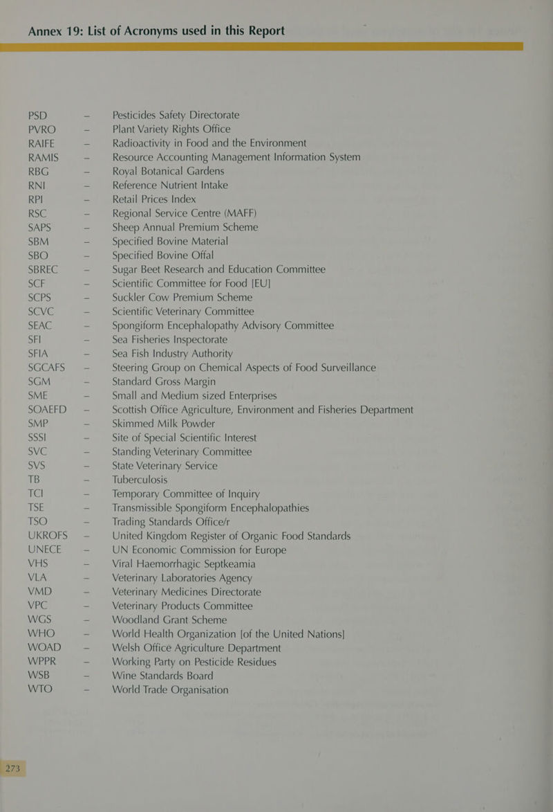 PSD PVRO RAIFE RAMIS RBG RNI RPI RSC SAPS SBM SBO SBREC Sr Biro SCVC SEAC SFI SFIA SUCARS SGM SME SOAEFD SMP el SVC SVS TB TCI EOE 1s@ UKROFS UNECE VHS VLA VMD VPC WGS WHO WOAD WPPR WSB WTO Pesticides Safety Directorate Plant Variety Rights Office Radioactivity in Food and the Environment Resource Accounting Management Information System Royal Botanical Gardens Reference Nutrient Intake Retail Prices Index Regional Service Centre (MAFF) Sheep Annual Premium Scheme Specified Bovine Material Specified Bovine Offal Sugar Beet Research and Education Committee Scientific Committee for Food [EU] Suckler Cow Premium Scheme Scientific Veterinary Committee Spongiform Encephalopathy Advisory Committee Sea Fisheries Inspectorate Sea Fish Industry Authority Steering Group on Chemical Aspects of Food Surveillance Standard Gross Margin Small and Medium sized Enterprises Scottish Office Agriculture, Environment and Fisheries Department Skimmed Milk Powder Site of Special Scientific Interest Standing Veterinary Committee State Veterinary Service Tuberculosis Temporary Committee of Inquiry Transmissible Spongiform Encephalopathies Trading Standards Office/r United Kingdom Register of Organic Food Standards UN Economic Commission for Europe Viral Haemorrhagic Septkeamia Veterinary Laboratories Agency Veterinary Medicines Directorate Veterinary Products Committee Woodland Grant Scheme World Health Organization [of the United Nations] Welsh Office Agriculture Department Working Party on Pesticide Residues Wine Standards Board World Trade Organisation