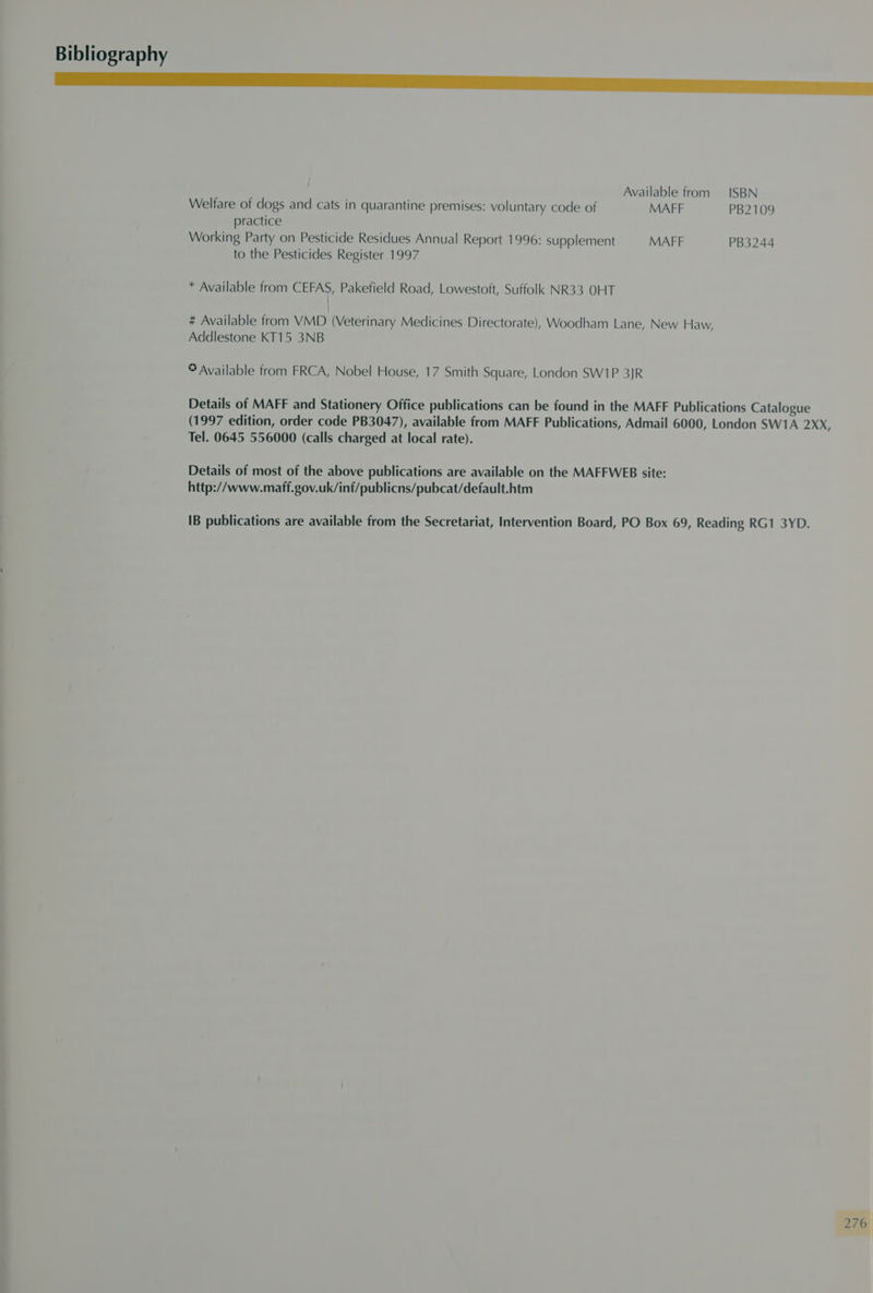 nm Available from ISBN Welfare of dogs and cats in quarantine premises: voluntary code of MAFF PB2109 practice Working Party on Pesticide Residues Annual Report 1996: supplement MAFF PB3244 to the Pesticides Register 1997 * Available from CEFAS, Pakefield Road, Lowestoft, Suffolk NR33 OHT | # Available from VMD (Veterinary Medicines Directorate), Woodham Lane, New Haw, Addlestone KT15 3NB © Available from FRCA, Nobel House, 17 Smith Square, London SW1P 3JR Details of MAFF and Stationery Office publications can be found in the MAFF Publications Catalogue (1997 edition, order code PB3047), available from MAFF Publications, Admail 6000, London SW1A 2XX Tel. 0645 556000 (calls charged at local rate). , Details of most of the above publications are available on the MAFFWEB site: http://www.maff.gov.uk/inf/publicns/pubcat/default.htm IB publications are available from the Secretariat, Intervention Board, PO Box 69, Reading RG1 3YD.