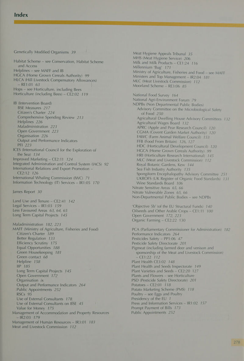 Genetically Modified Organisms 39 Habitat Scheme — see Conservation, Habitat Scheme and Access Helplines — see MAFF and IB HGCA (Home Grown Cereals Authority) 99 HLCA (Hill Livestock Compensatory Allowances) —RE1:01 63 Hops — see Horticulture, including Bees Horticulture (including Bees) — CE2:02 119 IB (Intervention Board) BSE Measures 217 Citizen’s Charter 224 Comprehensive Spending Review 213 Helplines 226 Maladministration 223 Open Government 223 Organisation 226 Output and Performance Indicators eden! 2S ICES (International Council for the Exploration of the Sea) 134 Improved Marketing — CE2:11 124 Integrated Administration and Control System (IACS) 92 International Relations and Export Promotion — (Se 2712° 126 International Whaling Commission (IWC) 71 Information Technology (IT) Services — IR1:05 170 James Report 30 Land Use and Tenure — CE2:41 142 Legal Services — IR1:03 159 Less Favoured Areas 63, 64, 65 Long Term Capital Projects 145 Maladministration 7182, 223 MAFF (Ministry of Agriculture, Fisheries and Food) Citizen’s Charter 189 Better Regulation 133 Efficiency Scrutiny 175 Equal Opportunities 788 Green Housekeeping 187 Green contact 68 Helpline 158 IP 7185 Long Term Capital Projects 145 Open Government 172 Organisation ix Output and Performance Indicators 264 Public Appointments 252 RSCs 95 Use of External Consultants 178 Use of External Consultants on BSE 45 Value for Money 175 Management of Accommodation and Property Resources — IR2:03 179 Management of Human Resources — IR3:01 183 Meat and Livestock Commission 172 Meat Hygiene Appeals Tribunal 35 MHS (Meat Hygiene Service) 206 Milk and Milk Products — CE1:24 116 Millennium ‘Bug’ 177 Ministry of Agriculture, Fisheries and Food — see MAFF Ministers and Top Management — IR2:04 7817 MLC (Meat Livestock Commission) 172 Moorland Scheme — RE3:06 85 National Food Survey 164 National Agri-Environment Forum 79 NDPBs (Non Departmental Public Bodies) Advisory Committee on the Microbiological Safety of Food 250 Agricultural Dwelling House Advisory Committees 132 Agricultural Wages Board 132 APRC (Apple and Pear Research Council) CGMA (Covent Garden Market Authority) FAWC (Farm Animal Welfare Council) 153 FFB (Food From Britain) 126, 127 HDC (Horticultural Development Council) 720 HGCA (Home Grown Cereals Authority) 99 HRI (Horticulture Research International) 145 MLC (Meat and Livestock Commission) 112 Royal Botanic Gardens, Kew 144 Sea Fish Industry Authority 735 Spongiform Encephalopathy Advisory Committee 251 UKROFS (UK Register of Organic Food Standards) 131 Wine Standards Board 106 Nitrate Sensitive Areas 65, 66 Nitrate Vulnerable Zones 65, 66 Non-Departmental Public Bodies — see NDPBs ‘Objective 5b’ (of the EU Structural Funds) 140 Oilseeds and Other Arable Crops — CE1:11_ 700 Open Government 172, 223 Organic Farming — CE2:22 130 PCA (Parliamentary Commissioner for Administration) 182 Performance Indicators 264 Pesticides Safety — PP1:06 47 Pesticide Safety Directorate 2017 Pigmeat (including farmed deer and venison and sponsorship of the Meat and Livestock Commission) = E22 0112 Plant Health CE3:02 148 Plant Health and Seeds Inspectorate 149 Plant Varieties and Seeds — CE2:20 127 Plants and Flowers — see Horticulture PSD (Pesticide Safety Directorate) 2017 Potatoes — CE2:01 118 Potato Marketing Scheme (PMS) 118 Poultry — see Eggs and Poultry Presidency of the EU 7 Press and Information Services — IR1:02 157 Prompt Payment of Bills 173 Public Appointments 252