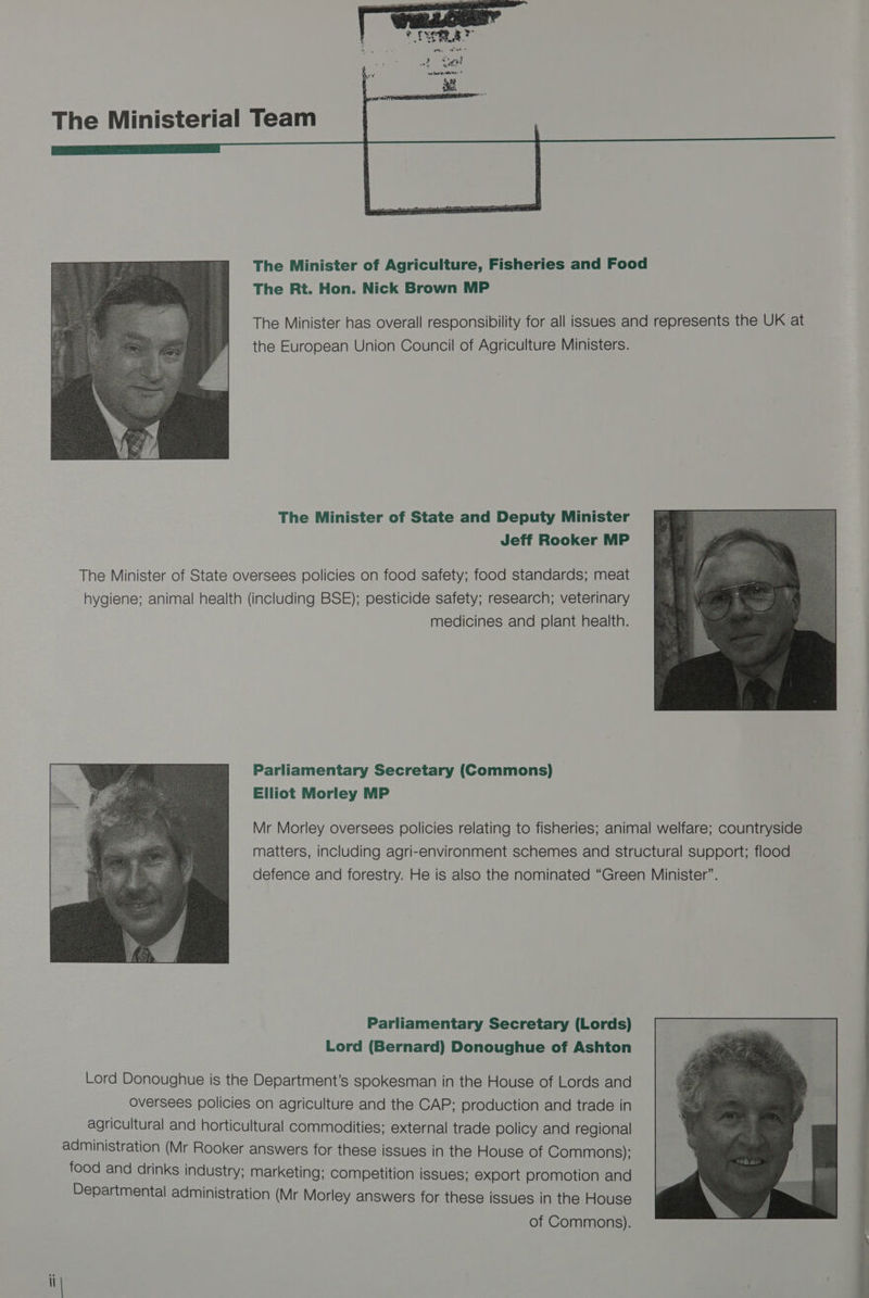 The Ministerial Team The Minister of Agriculture, Fisheries and Food The Rt. Hon. Nick Brown MP the European Union Council of Agriculture Ministers. The Minister of State and Deputy Minister Jeff Rooker MP The Minister of State oversees policies on food safety; food standards; meat hygiene; animal health (including BSE); pesticide safety; research; veterinary medicines and plant health. Parliamentary Secretary (Commons) Elliot Morley MP Mr Morley oversees policies relating to fisheries; animal welfare; countryside matters, including agri-environment schemes and structural support; flood defence and forestry. He is also the nominated “Green Minister”. Parliamentary Secretary (Lords) Lord (Bernard) Donoughue of Ashton Lord Donoughue is the Department’s spokesman in the House of Lords and oversees policies on agriculture and the CAP; production and trade in agricultural and horticultural commodities; external trade policy and regional administration (Mr Rooker answers for these issues in the House of Commons); food and drinks industry; marketing; competition issues; export promotion and Departmental administration (Mr Morley answers for these issues in the House of Commons).