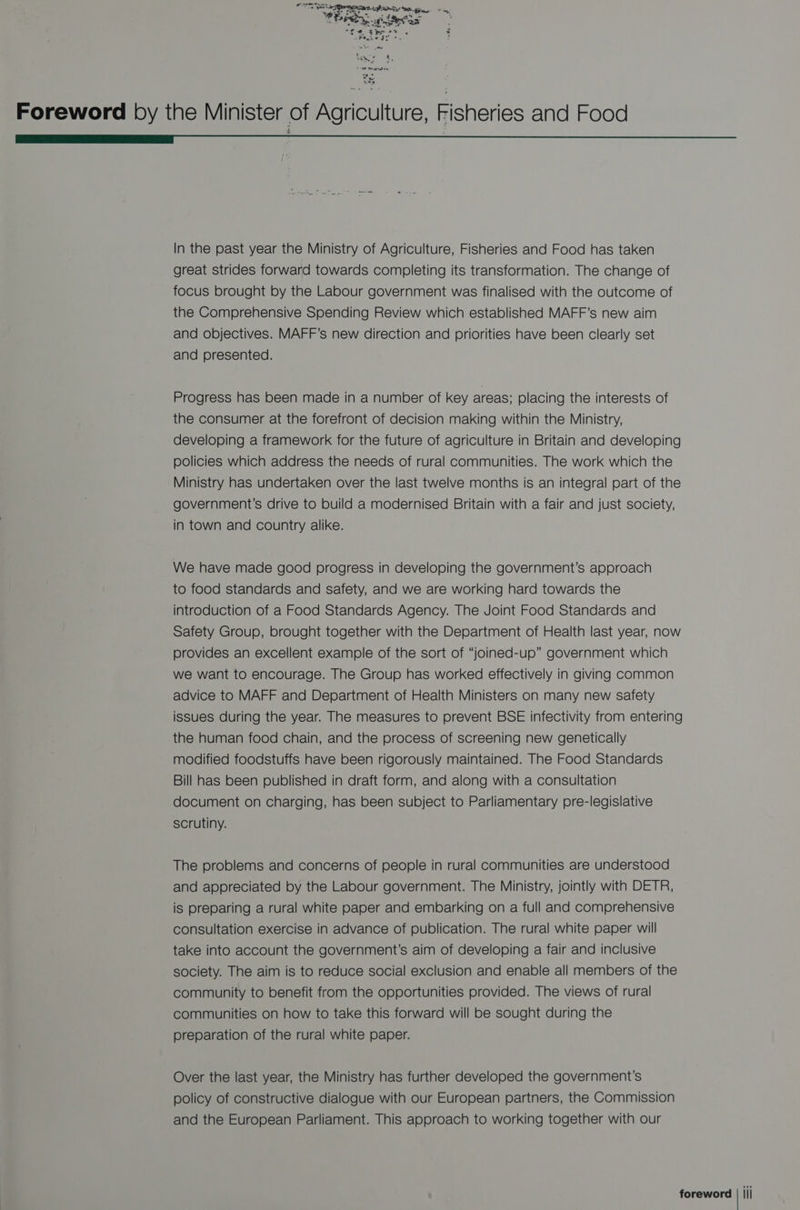 OTR a OER tL! HOA ih 2 a evox SL. e. tie se 3 3 ePtgae Jt °. : Sta, Foreword by the Minister of Agriculture, Fisheries and Food | In the past year the Ministry of Agriculture, Fisheries and Food has taken great strides forward towards completing its transformation. The change of focus brought by the Labour government was finalised with the outcome of the Comprehensive Spending Review which established MAFF’s new aim and objectives. MAFF’s new direction and priorities have been clearly set and presented. Progress has been made in a number of key areas; placing the interests of the consumer at the forefront of decision making within the Ministry, developing a framework for the future of agriculture in Britain and developing policies which address the needs of rural communities. The work which the Ministry has undertaken over the last twelve months is an integral part of the government’s drive to build a modernised Britain with a fair and just society, in town and country alike. We have made good progress in developing the government’s approach to food standards and safety, and we are working hard towards the introduction of a Food Standards Agency. The Joint Food Standards and Safety Group, brought together with the Department of Health last year, now provides an excellent example of the sort of “joined-up” government which we want to encourage. The Group has worked effectively in giving common advice to MAFF and Department of Health Ministers on many new safety issues during the year. The measures to prevent BSE infectivity from entering the human food chain, and the process of screening new genetically modified foodstuffs have been rigorously maintained. The Food Standards Bill has been published in draft form, and along with a consultation document on charging, has been subject to Parliamentary pre-legislative scrutiny. The problems and concerns of people in rural communities are understood and appreciated by the Labour government. The Ministry, jointly with DETR, is preparing a rural white paper and embarking on a full and comprehensive consultation exercise in advance of publication. The rural white paper will take into account the government’s aim of developing a fair and inclusive society. The aim is to reduce social exclusion and enable all members of the community to benefit from the opportunities provided. The views of rural communities on how to take this forward will be sought during the preparation of the rural white paper. Over the last year, the Ministry has further developed the government's policy of constructive dialogue with our European partners, the Commission and the European Parliament. This approach to working together with our foreword | jji