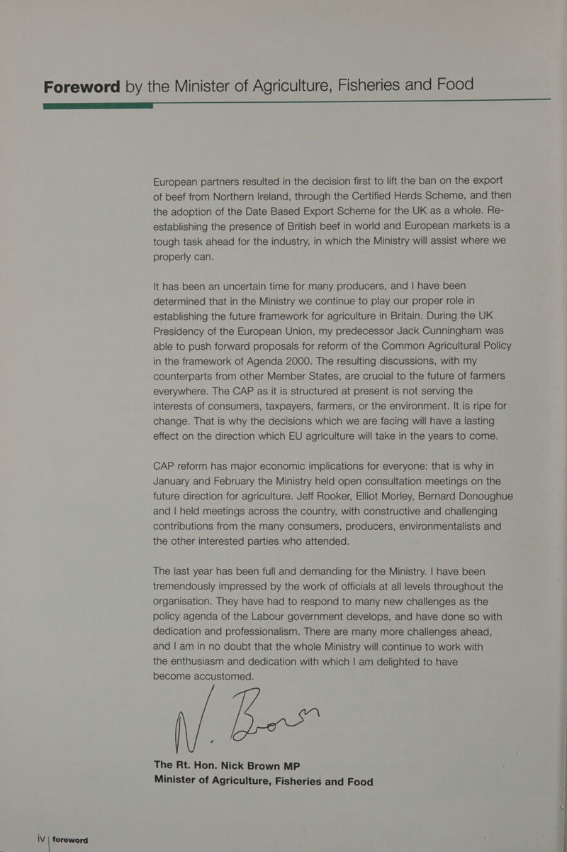 European partners resulted in the decision first to lift the ban on the export of beef from Northern Ireland, through the Certified Herds Scheme, and then the adoption of the Date Based Export Scheme for the UK as a whole. Re- establishing the presence of British beef in world and European markets is a tough task ahead for the industry, in which the Ministry will assist where we properly can. It has been an uncertain time for many producers, and | have been determined that in the Ministry we continue to play our proper role in establishing the future framework for agriculture in Britain. During the UK Presidency of the European Union, my predecessor Jack Cunningham was able to push forward proposals for reform of the Common Agricultural Policy in the framework of Agenda 2000. The resulting discussions, with my counterparts from other Member States, are crucial to the future of farmers everywhere. The CAP as it is structured at present is not serving the interests of consumers, taxpayers, farmers, or the environment. It is ripe for change. That is why the decisions which we are facing will have a lasting effect on the direction which EU agriculture will take in the years to come. CAP reform has major economic implications for everyone: that is why in January and February the Ministry held open consultation meetings on the future direction for agriculture. Jeff Rooker, Elliot Morley, Bernard Donoughue and | held meetings across the country, with constructive and challenging contributions from the many consumers, producers, environmentalists and the other interested parties who attended. The last year has been full and demanding for the Ministry. | have been tremendously impressed by the work of officials at all levels throughout the organisation. They have had to respond to many new challenges as the policy agenda of the Labour government develops, and have done so with dedication and professionalism. There are many more challenges ahead, and | am in no doubt that the whole Ministry will continue to work with the enthusiasm and dedication with which | am delighted to have become accustomed. ¢ The Rt. Hon. Nick Brown MP Minister of Agriculture, Fisheries and Food