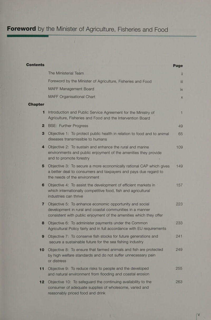 Contents Chapter 1 10 12 The Ministerial Team Foreword by the Minister of Agriculture, Fisheries and Food MAFF Management Board MAFF Organisational Chart Introduction and Public Service Agreement for the Ministry of Agriculture, Fisheries and Food and the Intervention Board BSE: Further Progress Objective 1: To protect public health in relation to food and to animal diseases transmissible to humans Objective 2: To sustain and enhance the rural and marine environments and public enjoyment of the amenities they provide and to promote forestry Objective 3: To secure a more economically rational CAP which gives a better deal to consumers and taxpayers and pays due regard to the needs of the environment Objective 4: To assist the development of efficient markets in which internationally competitive food, fish and agricultural industries can thrive Objective 5: To enhance economic opportunity and social development in rural and coastal communities in a manner consistent with public enjoyment of the amenities which they offer Objective 6: To administer payments under the Common Agricultural Policy fairly and in full accordance with EU requirements Objective 7: To conserve fish stocks for future generations and secure a sustainable future for the sea fishing industry Objective 8: To ensure that farmed animals and fish are protected by high welfare standards and do not suffer unnecessary pain or distress Objective 9: To reduce risks to people and the developed and natural environment from flooding and coastal erosion Objective 10: To safeguard the continuing availability to the consumer of adequate supplies of wholesome, varied and reasonably priced food and drink 109 149 eye 223 233 241 249 255 263