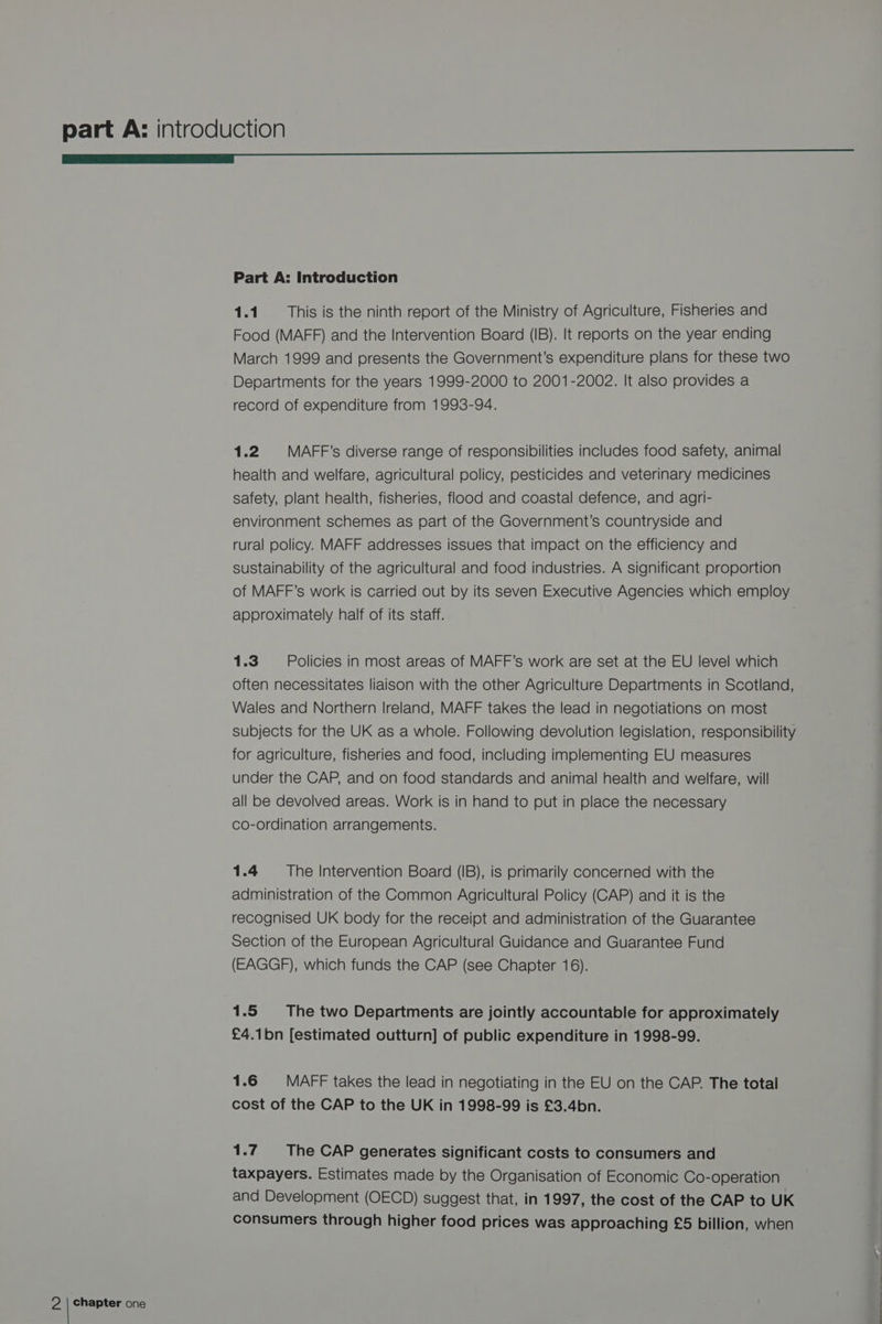 SS Part A: Introduction 1.1 This is the ninth report of the Ministry of Agriculture, Fisheries and Food (MAFF) and the Intervention Board (IB). It reports on the year ending March 1999 and presents the Government’s expenditure plans for these two Departments for the years 1999-2000 to 2001-2002. It also provides a record of expenditure from 1993-94. 1.2 | MAFF’s diverse range of responsibilities includes food safety, animal health and welfare, agricultural policy, pesticides and veterinary medicines safety, plant health, fisheries, flood and coastal defence, and agri- environment schemes as part of the Government’s countryside and rural policy. MAFF addresses issues that impact on the efficiency and sustainability of the agricultural and food industries. A significant proportion of MAFF’s work is carried out by its seven Executive Agencies which employ approximately half of its staff. 1.3 Policies in most areas of MAFF’s work are set at the EU level which often necessitates liaison with the other Agriculture Departments in Scotland, Wales and Northern Ireland, MAFF takes the lead in negotiations on most subjects for the UK as a whole. Following devolution legislation, responsibility for agriculture, fisheries and food, including implementing EU measures under the CAP, and on food standards and animal health and welfare, will all be devolved areas. Work is in hand to put in place the necessary co-ordination arrangements. 1.4 = The Intervention Board (IB), is primarily concerned with the administration of the Common Agricultural Policy (CAP) and it is the recognised UK body for the receipt and administration of the Guarantee Section of the European Agricultural Guidance and Guarantee Fund (EAGGF), which funds the CAP (see Chapter 16). 1.5 The two Departments are jointly accountable for approximately £4.1bn [estimated outturn] of public expenditure in 1998-99. 1.6 MAFF takes the lead in negotiating in the EU on the CAP. The total cost of the CAP to the UK in 1998-99 is £3.4bn. 1.7 The CAP generates significant costs to consumers and taxpayers. Estimates made by the Organisation of Economic Co-operation and Development (OECD) suggest that, in 1997, the cost of the CAP to UK consumers through higher food prices was approaching £5 billion, when