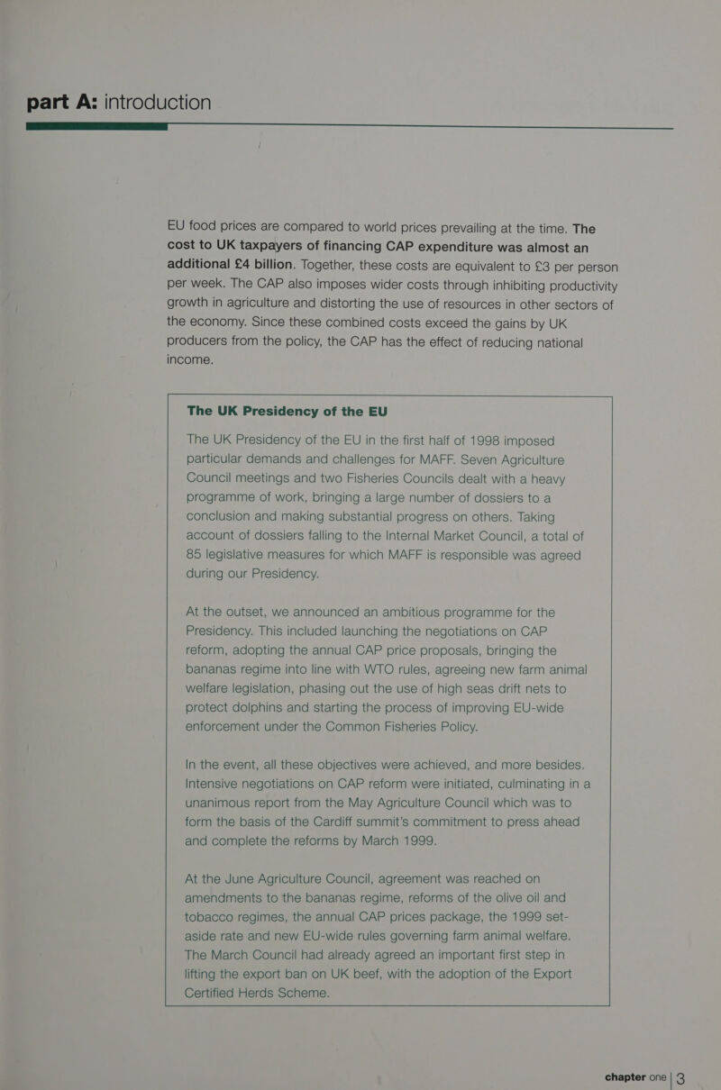 ————— EU food prices are compared to world prices prevailing at the time. The cost to UK taxpayers of financing CAP expenditure was almost an additional £4 billion. Together, these costs are equivalent to £3 per person per week. The CAP also imposes wider costs through inhibiting productivity growth in agriculture and distorting the use of resources in other sectors of the economy. Since these combined costs exceed the gains by UK producers from the policy, the CAP has the effect of reducing national income. The UK Presidency of the EU The UK Presidency of the EU in the first half of 1998 imposed particular demands and challenges for MAFF. Seven Agriculture Council meetings and two Fisheries Councils dealt with a heavy programme of work, bringing a large number of dossiers to a conclusion and making substantial progress on others. Taking account of dossiers falling to the Internal Market Council, a total of 85 legislative measures for which MAFF is responsible was agreed during our Presidency. At the outset, we announced an ambitious programme for the Presidency. This included launching the negotiations on CAP reform, adopting the annual CAP price proposals, bringing the bananas regime into line with WTO rules, agreeing new farm animal welfare legislation, phasing out the use of high seas drift nets to protect dolphins and starting the process of improving EU-wide enforcement under the Common Fisheries Policy. In the event, all these objectives were achieved, and more besides. Intensive negotiations on CAP reform were initiated, culminating in a unanimous report from the May Agriculture Council which was to form the basis of the Cardiff summit’s commitment to press ahead and complete the reforms by March 1999.
