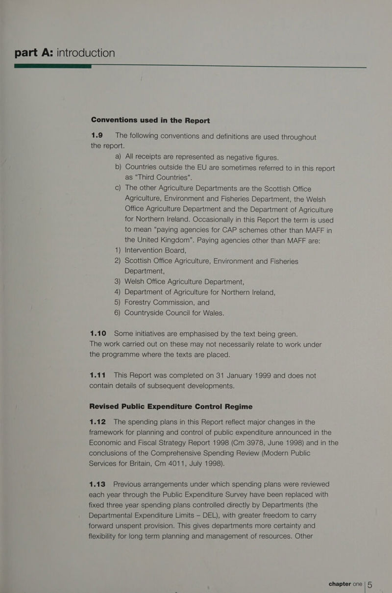 ———:<—__SSSSSS Conventions used in the Report 1.9 The following conventions and definitions are used throughout the report. a) All receipts are represented as negative figures. b) Countries outside the EU are sometimes referred to in this report as “Third Countries”. The other Agriculture Departments are the Scottish Office Agriculture, Environment and Fisheries Department, the Welsh Office Agriculture Department and the Department of Agriculture for Northern Ireland. Occasionally in this Report the term is used to mean “paying agencies for CAP schemes other than MAFF in the United Kingdom”. Paying agencies other than MAFF are: 1) Intervention Board, 2) Scottish Office Agriculture, Environment and Fisheries Department, ) Welsh Office Agriculture Department, ) Department of Agriculture for Northern Ireland, 5) Forestry Commission, and ) Countryside Council for Wales. — 1S 1.10 Some initiatives are emphasised by the text being green. The work carried out on these may not necessarily relate to work under the programme where the texts are placed. 1.11 This Report was completed on 31 January 1999 and does not contain details of subsequent developments. Revised Public Expenditure Control Regime 1.12 The spending plans in this Report reflect major changes in the framework for planning and control of public expenditure announced in the Economic and Fiscal Strategy Report 1998 (Cm 3978, June 1998) and in the conclusions of the Comprehensive Spending Review (Modern Public Services for Britain, Cm 4011, July 1998). 1.13 Previous arrangements under which spending plans were reviewed each year through the Public Expenditure Survey have been replaced with fixed three year spending plans controlled directly by Departments (the Departmental Expenditure Limits — DEL), with greater freedom to carry forward unspent provision. This gives departments more certainty and flexibility for long term planning and management of resources. Other