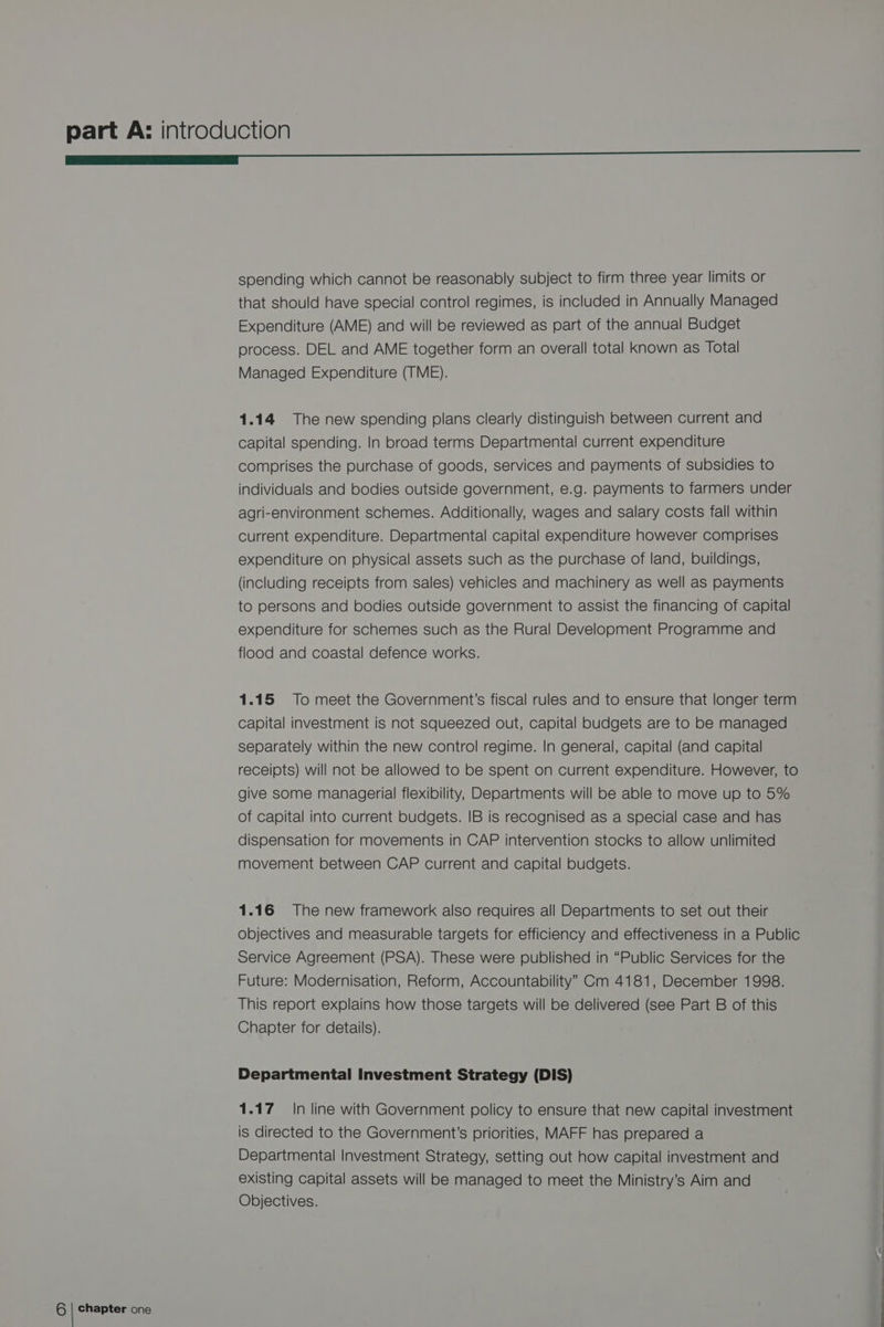 spending which cannot be reasonably subject to firm three year limits or that should have special control regimes, is included in Annually Managed Expenditure (AME) and will be reviewed as part of the annual Budget process. DEL and AME together form an overall total known as Total Managed Expenditure (TME). 1.14 The new spending plans clearly distinguish between current and capital spending. In broad terms Departmental current expenditure comprises the purchase of goods, services and payments of subsidies to individuals and bodies outside government, e.g. payments to farmers under agri-environment schemes. Additionally, wages and salary costs fall within current expenditure. Departmental capital expenditure however comprises expenditure on physical assets such as the purchase of land, buildings, (including receipts from sales) vehicles and machinery as well as payments to persons and bodies outside government to assist the financing of capital expenditure for schemes such as the Rural Development Programme and flood and coastal defence works. 1.15 To meet the Government’s fiscal rules and to ensure that longer term capital investment is not squeezed out, capital budgets are to be managed separately within the new control regime. In general, capital (and capital receipts) will not be allowed to be spent on current expenditure. However, to give some managerial flexibility, Departments will be able to move up to 5% of capital into current budgets. IB is recognised as a special case and has dispensation for movements in CAP intervention stocks to allow unlimited movement between CAP current and capital budgets. 1.16 The new framework also requires all Departments to set out their objectives and measurable targets for efficiency and effectiveness in a Public Service Agreement (PSA). These were published in “Public Services for the Future: Modernisation, Reform, Accountability” Cm 4181, December 1998. This report explains how those targets will be delivered (see Part B of this Chapter for details). Departmental Investment Strategy (DIS) 1.17 In line with Government policy to ensure that new capital investment is directed to the Government's priorities, MAFF has prepared a Departmental Investment Strategy, setting out how capital investment and existing capital assets will be managed to meet the Ministry’s Aim and Objectives.