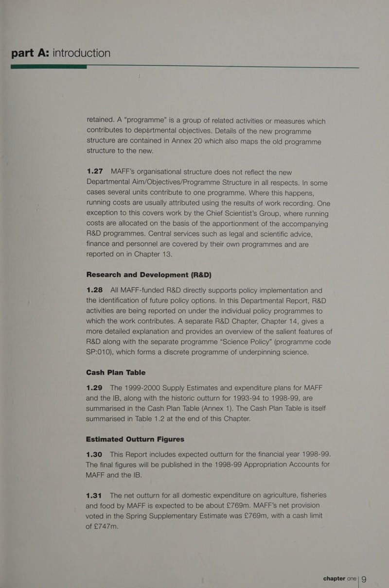 ———— SS retained. A “programme” is a group of related activities or measures which contributes to departmental objectives. Details of the new programme structure are contained in Annex 20 which also maps the old programme structure to the new. 1.27 MAFF’s organisational structure does not reflect the new Departmental Aim/Objectives/Programme Structure in all respects. In some cases several units contribute to one programme. Where this happens, running costs are usually attributed using the results of work recording. One exception to this covers work by the Chief Scientist’s Group, where running costs are allocated on the basis of the apportionment of the accompanying R&amp;D programmes. Central services such as legal and scientific advice, finance and personnel are covered by their own programmes and are reported on in Chapter 13. Research and Development (R&amp;D) 1.28 All MAFF-funded R&amp;D directly supports policy implementation and the identification of future policy options. In this Departmental Report, R&amp;D activities are being reported on under the individual policy programmes to which the work contributes. A separate R&amp;D Chapter, Chapter 14, gives a more detailed explanation and provides an overview of the salient features of R&amp;D along with the separate programme “Science Policy” (programme code SP:010), which forms a discrete programme of underpinning science. Cash Plan Table 1.29 The 1999-2000 Supply Estimates and expenditure plans for MAFF and the IB, along with the historic outturn for 1993-94 to 1998-99, are summarised in the Cash Plan Table (Annex 1). The Cash Plan Table is itself summarised in Table 1.2 at the end of this Chapter. Estimated Outturn Figures 1.30 This Report includes expected outturn for the financial year 1998-99. The final figures will be published in the 1998-99 Appropriation Accounts for MAFF and the IB. 1.31 The net outturn for all domestic expenditure on agriculture, fisheries and food by MAFF is expected to be about £769m. MAFF’s net provision voted in the Spring Supplementary Estimate was £769m, with a cash limit of £747m.