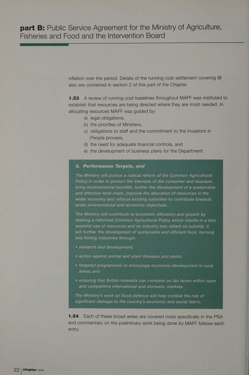 Fisheries and Food and the Intervention Board a GD I inflation over the period. Details of the running cost settlement covering IB also are contained in section 2 of this part of the Chapter. 1.53 A review of running cost baselines throughout MAFF was instituted to establish that resources are being directed where they are most needed. In allocating resources MAFF was guided by: a) legal obligations, b) the priorities of Ministers, c) obligations to staff and the commitment to the Investors in People process, d) the need for adequate financial controls, and e) the development of business plans for the Department. The Ministry will pursue a radical reform of the Common Agricultural Policy in order to protect the interests of the consumer and taxpayer, bring environmental benefits, further the development of a sustainable and effective food chain, improve the allocation of resources in the wider economy and refocus existing subsidies to contribute towards wider environmental and economic objectives. ; The Ministry will contribute to economic efficiency and growth by seeking a reformed Common Agricultural Policy which results in a less wasteful use of resources and an industry less reliant on subsidy. It will further the development of sustainable and efficient food, farming and fishing industries through: e research and development; i e action against animal and plant diseases and pests; ¢ targeted programmes to encourage economic development in rural areas; and ¢ ensuring that British interests can compete on fair terms within open and competitive international and domestic markets. significant damage to the country’s economic and social fabric. 1.54 Each of these broad areas are covered more specifically in the PSA and commentary on the preliminary work being done by MAFF follows each j A The Ministry’s work on flood defence will help combat the risk of | entry. ‘ f i