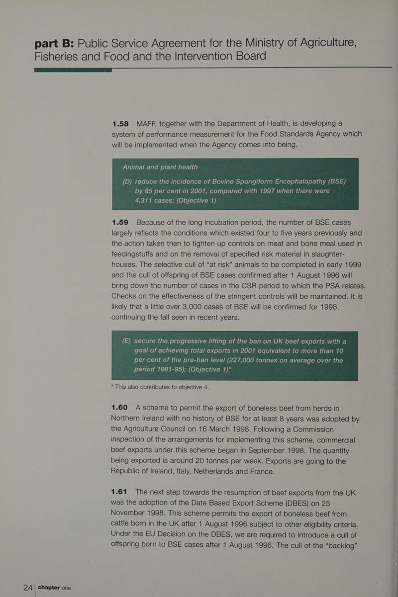 Fisheries and Food and the Intervention Board GGG 1.58 MAFF, together with the Department of Health, is developing a system of performance measurement for the Food Standards Agency which will be implemented when the Agency comes into being. Animal and plant health by 85 per cent in 2001, compared with 1997 when there were recy ly i ox- 8-1 -1-4am ( ©) 0) (-161 1114 - ae 9) 1.59 Because of the long incubation period, the number of BSE cases largely reflects the conditions which existed four to five years previously and the action taken then to tighten up controls on meat and bone meal used in feedingstuffs and on the removal of specified risk material in slaughter- houses. The selective cull of “at risk” animals to be completed in early 1999 and the cull of offspring of BSE cases confirmed after 1 August 1996 will bring down the number of cases in the CSR period to which the PSA relates. Checks on the effectiveness of the stringent controls will be maintained. It is likely that a little over 3,000 cases of BSE will be confirmed for 1998, continuing the fall seen in recent years. per cent of the pre-ban level (227,000 tonnes on average over the period 1991-95); (Objective 1)* * This also contributes to objective 4. 1.60 A scheme to permit the export of boneless beef from herds in Northern Ireland with no history of BSE for at least 8 years was adopted by the Agriculture Council on 16 March 1998. Following a Commission inspection of the arrangements for implementing this scheme, commercial beef exports under this scheme began in September 1998. The quantity being exported is around 20 tonnes per week. Exports are going to the Republic of lreland, Italy, Netherlands and France. 1.61 The next step towards the resumption of beef exports from the UK was the adoption of the Date Based Export Scheme (DBES) on 25 November 1998. This scheme permits the export of boneless beef from cattle born in the UK after 1 August 1996 subject to other eligibility criteria. : Under the EU Decision on the DBES, we are required to introduce a cull of : offspring born to BSE cases after 1 August 1996. The cull of the “backlog”